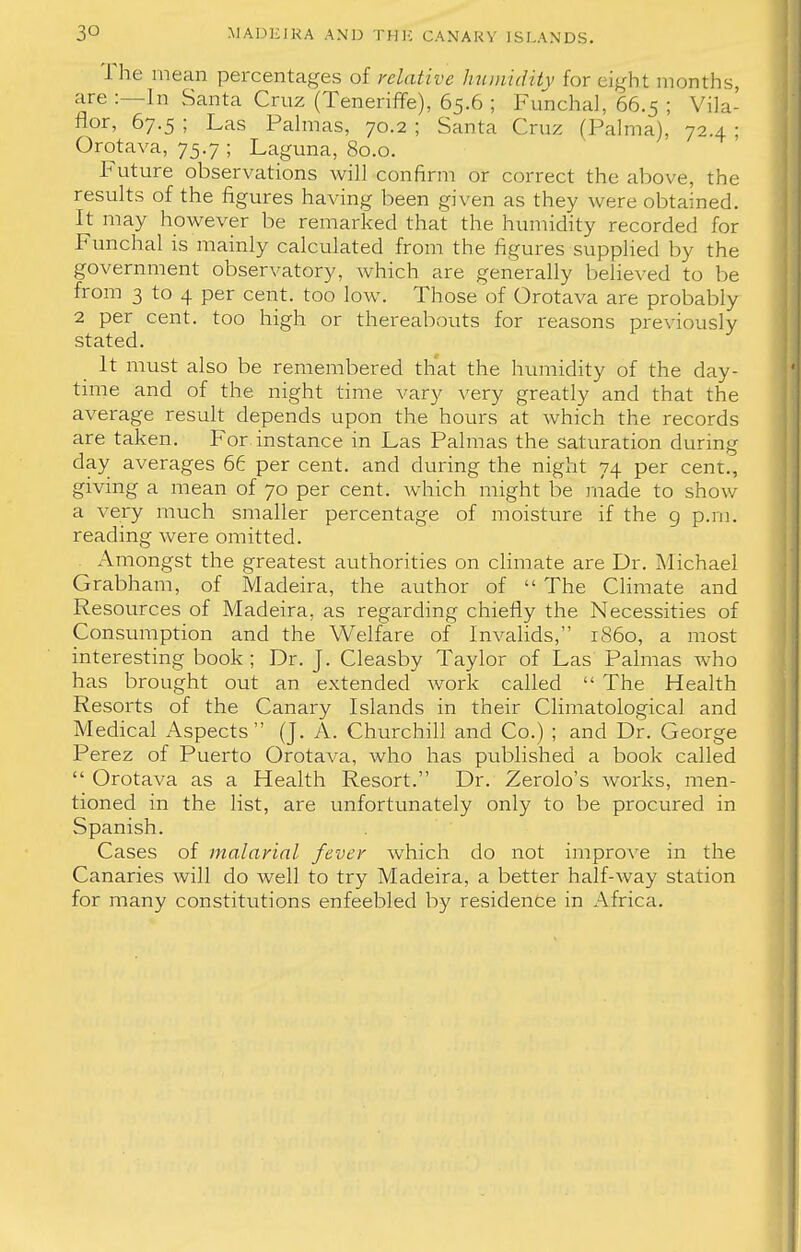 The mean percentages of relative humidity for eight months, are :—In Santa Cruz (Teneriffe), 65.6 ; Funchal, 66.5 ; Vila- flor, 67.5 ; Las Palmas, 70.2 ; Santa Cruz (Palma), 72.4 ; Orotava, 75.7 ; Laguna, 80.0. Future observations will confirm or correct the above, the results of the figures having been given as they were obtained. It may however be remarked that the humidity recorded for Funchal is mainly calculated from the figures supplied by the government observatory, which are generally believed to be from 3 to 4 per cent, too low. Those of Orotava are probably 2 per cent, too high or thereabouts for reasons previously stated. It must also be remembered that the humidity of the day- time and of the night time vary very greatly and that the average result depends upon the hours at which the records are taken. For instance in Las Palmas the saturation during day averages 66 per cent, and during the night 74 per cent., giving a mean of 70 per cent, which might be made to show a very much smaller percentage of moisture if the 9 p.m. reading were omitted. Amongst the greatest authorities on climate are Dr. Michael Grabham, of Madeira, the author of  The Climate and Resources of Madeira, as regarding chiefly the Necessities of Consumption and the Welfare of Invalids, i860, a most interesting book; Dr. J. Cleasby Taylor of Las Palmas who has brought out an extended work called  The Health Resorts of the Canary Islands in their Climatological and Medical Aspects (J. A. Churchill and Co.) ; and Dr. George Perez of Puerto Orotava, who has published a book called  Orotava as a Health Resort. Dr. Zerolo's works, men- tioned in the list, are unfortunately only to be procured in Spanish. Cases of malarial fever which do not improve in the Canaries will do well to try Madeira, a better half-way station for many constitutions enfeebled by residence in Africa.