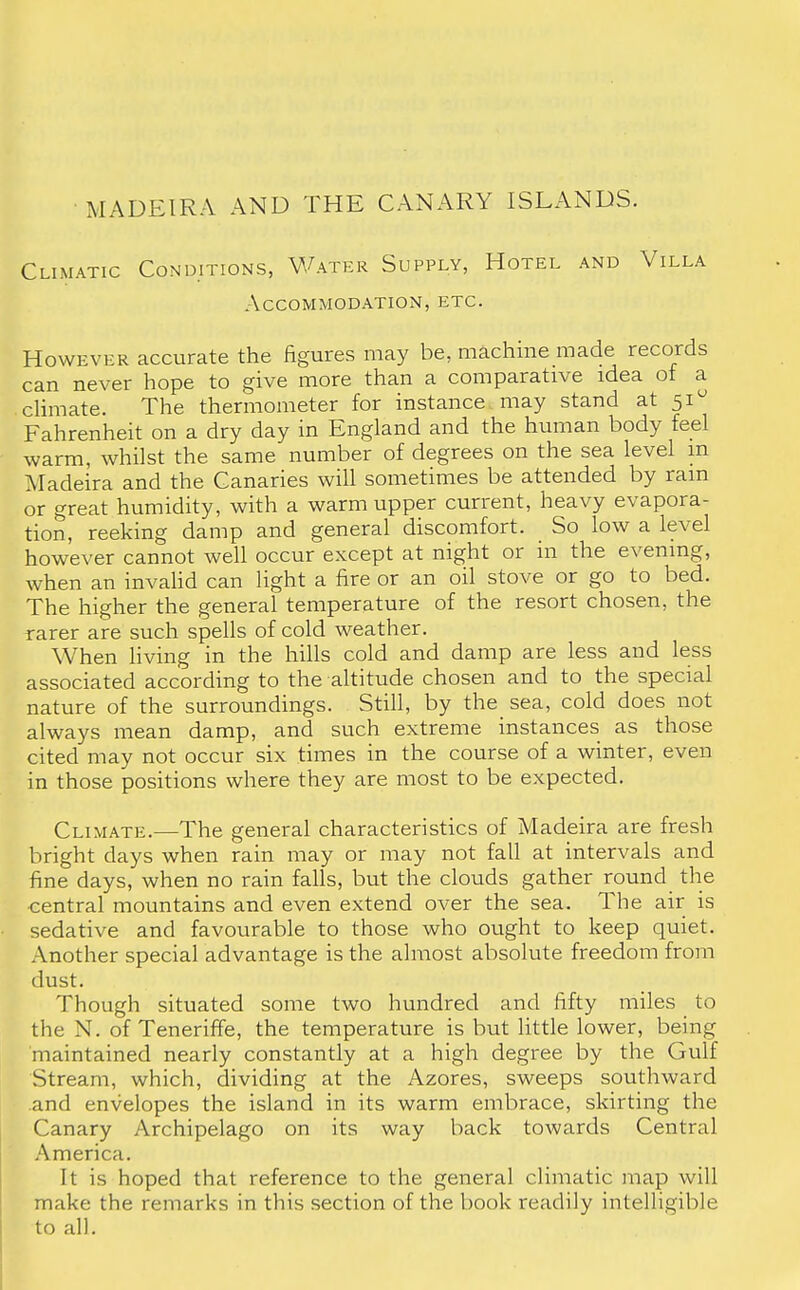 Climatic Conditions, Water Supply, Hotel and Villa Accommodation, etc. However accurate the figures may be, machine made records can never hope to give more than a comparative idea ot a climate. The thermometer for instance may stand at 51 Fahrenheit on a dry day in England and the human body feel warm, whilst the same number of degrees on the sea level in Madeira and the Canaries will sometimes be attended by ram or great humidity, with a warm upper current, heavy evapora- tion, reeking damp and general discomfort. So low a level however cannot well occur except at night or in the evening, when an invalid can light a fire or an oil stove or go to bed. The higher the general temperature of the resort chosen, the rarer are such spells of cold weather. When living in the hills cold and damp are less and less associated according to the altitude chosen and to the special nature of the surroundings. Still, by the sea, cold does not always mean damp, and such extreme instances as those cited may not occur six times in the course of a winter, even in those positions where they are most to be expected. Climate.—The general characteristics of Madeira are fresh bright days when rain may or may not fall at intervals and fine days, when no rain falls, but the clouds gather round the central mountains and even extend over the sea. The air is sedative and favourable to those who ought to keep quiet. Another special advantage is the almost absolute freedom from dust. Though situated some two hundred and fifty miles to the N. of Teneriffe, the temperature is but little lower, being maintained nearly constantly at a high degree by the Gulf Stream, which, dividing at the Azores, sweeps southward and envelopes the island in its warm embrace, skirting the Canary Archipelago on its way back towards Central America. It is hoped that reference to the general climatic map will make the remarks in this section of the book readily intelligible to all.