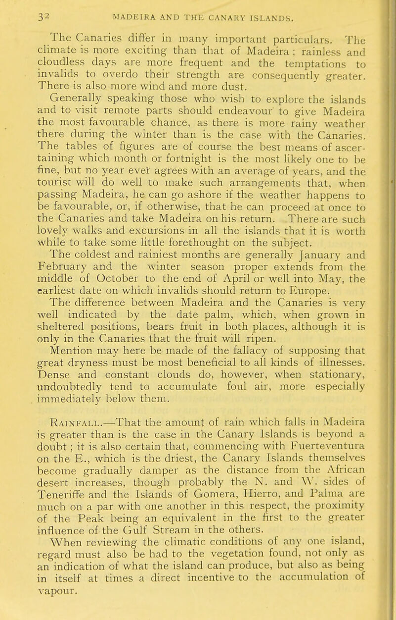 The Canaries differ in many important particulars. The climate is more exciting than that of Madeira ; rainless and cloudless days are more frequent and the temptations to invalids to overdo their strength are consequently greater. There is also more wind and more dust. Generally speaking those who wish to explore the islands and to visit remote parts should endeavour' to give Madeira the most favourable chance, as there is more rainy weather there during the winter than is the case with the Canaries. The tables of figures are of course the best means of ascer- taining which month or fortnight is the most likely one to be fine, but no year ever agrees with an average of years, and the tourist will do well to make such arrangements that, when passing Madeira, he can go ashore if the weather happens to be favourable, or, if otherwise, that he can proceed at once to the Canaries and take Madeira on his return. There are such lovely walks and excursions in all the islands that it is worth while to take some little forethought on the subject. The coldest and rainiest months are generally January and February and the winter season proper extends from the middle of October to the end of April or well into May, the earliest date on which invalids should return to Europe. The difference between Madeira and the Canaries is very well indicated by the date palm, which, when grown in sheltered positions, bears fruit in both places, although it is only in the Canaries that the fruit will ripen. Mention may here be made of the fallacy of supposing that great dryness must be most beneficial to all kinds of illnesses. Dense and constant clouds do, however, when stationary, undoubtedly tend to accumulate foul air, more especially immediately below them. Rainfall.—That the amount of rain which falls in Madeira is greater than is the case in the Canary Islands is beyond a doubt ; it is also certain that, commencing with Fuerteventura on the E., which is the driest, the Canary Islands themselves become gradually damper as the distance from the African desert increases, though probably the N. and W. sides of Teneriffe and the Islands of Gomera, Hierro, and Palma are much on a par with one another in this respect, the proximity of the Peak being an equivalent in the first to the greater influence of the Gulf Stream in the others. When reviewing the climatic conditions of any one island, regard must also be had to the vegetation found, not only as an indication of what the island can produce, but also as being in itself at times a direct incentive to the accumulation of vapour.