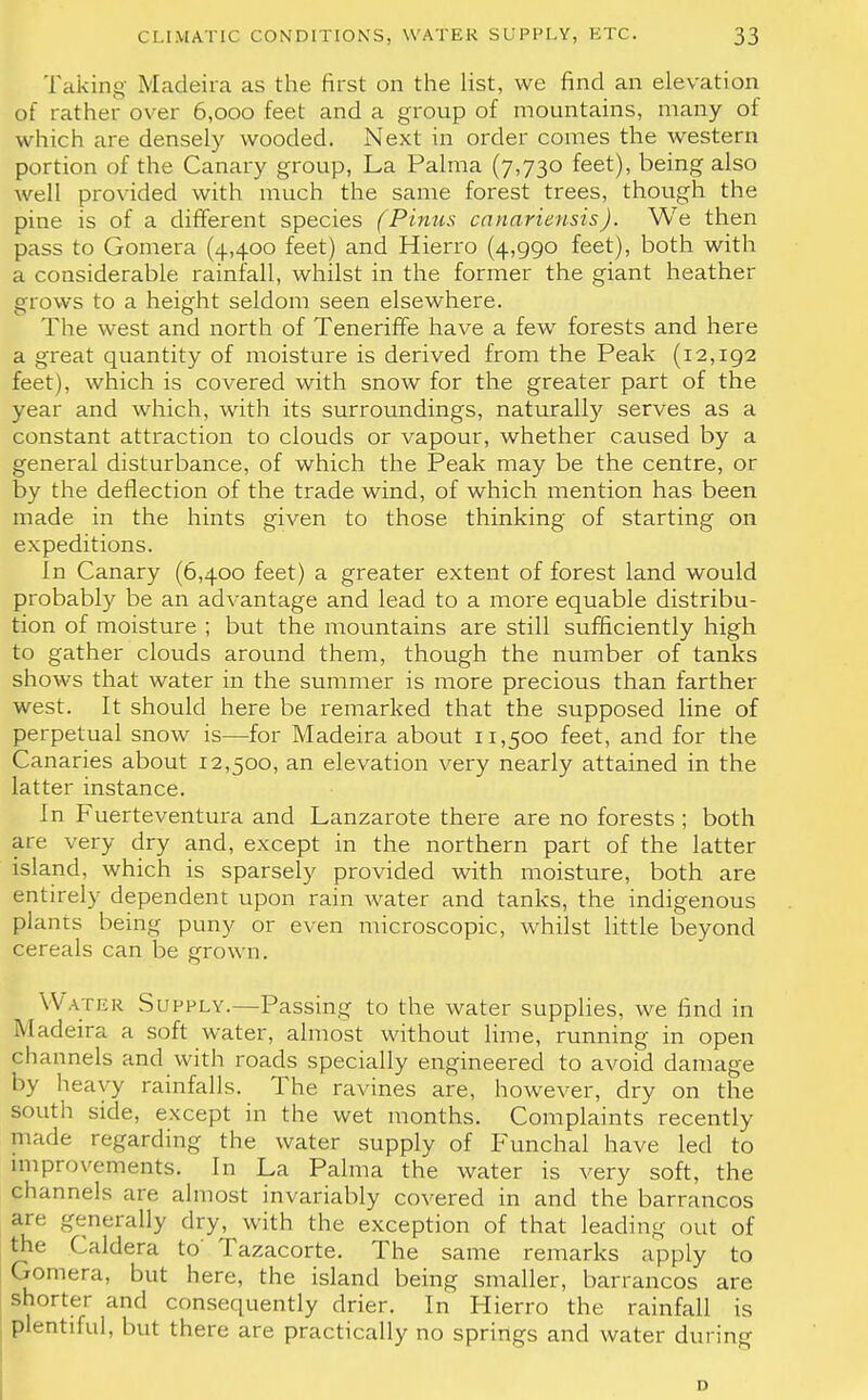 Taking Madeira as the first on the list, we find an elevation of rather over 6,000 feet and a group of mountains, many of which are densely wooded. Next in order comes the western portion of the Canary group, La Palma (7,730 feet), being also well provided with much the same forest trees, though the pine is of a different species (Pinus canariensis). We then pass to Gomera (4,400 feet) and Hierro (4,990 feet), both with a considerable rainfall, whilst in the former the giant heather grows to a height seldom seen elsewhere. The west and north of Teneriffe have a few forests and here a great quantity of moisture is derived from the Peak (12,192 feet), which is covered with snow for the greater part of the year and which, with its surroundings, naturally serves as a constant attraction to clouds or vapour, whether caused by a general disturbance, of which the Peak may be the centre, or by the deflection of the trade wind, of which mention has been made in the hints given to those thinking of starting on expeditions. In Canary (6,400 feet) a greater extent of forest land would probably be an advantage and lead to a more equable distribu- tion of moisture ; but the mountains are still sufficiently high to gather clouds around them, though the number of tanks shows that water in the summer is more precious than farther west. It should here be remarked that the supposed line of perpetual snow is—for Madeira about 11,500 feet, and for the Canaries about 12,500, an elevation very nearly attained in the latter instance. In Fuerteventura and Lanzarote there are no forests ; both are very dry and, except in the northern part of the latter island, which is sparsely provided with moisture, both are entirely dependent upon rain water and tanks, the indigenous plains being puny or even microscopic, whilst little beyond cereals can be grown. Water Supply.—Passing to the water supplies, we find in Madeira a soft water, almost without lime, running in open channels and with roads specially engineered to avoid damage by heavy rainfalls. The ravines are, however, dry on the south side, except in the wet months. Complaints recently made regarding the water supply of Funchal have led to improvements. In La Palma the water is very soft, the channels are almost invariably covered in and the barrancos are generally dry, with the exception of that leading out of the Caldera to' Tazacorte. The same remarks apply to Gomera, but here, the island being smaller, barrancos are shorter and consequently drier. In Hierro the rainfall is plentiful, but there are practically no springs and water during D