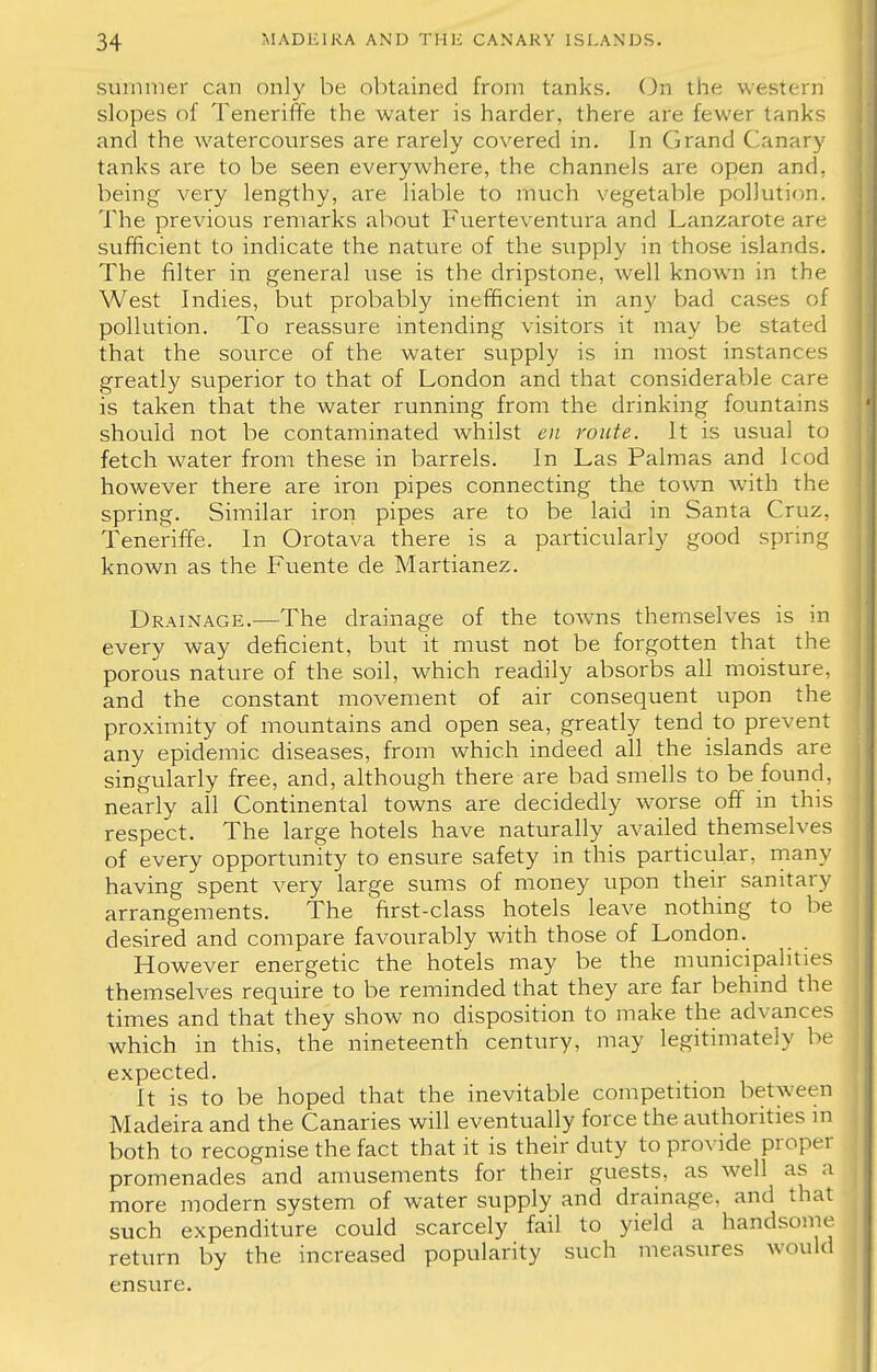 summer can only be obtained from tanks. On the western slopes of Teneriffe the water is harder, there are fewer tanks and the watercourses are rarely covered in. In Grand Canary tanks are to be seen everywhere, the channels are open and, being very lengthy, are liable to much vegetable pollution. The previous remarks about Fuerteventura and Lanzarote are sufficient to indicate the nature of the supply in those islands. The filter in general use is the dripstone, well known in the West Indies, but probably inefficient in any bad cases of pollution. To reassure intending visitors it may be stated that the source of the water supply is in most instances greatly superior to that of London and that considerable care is taken that the water running from the drinking fountains should not be contaminated Avhilst en route. It is usual to fetch water from these in barrels. In Las Palmas and lcod however there are iron pipes connecting the town with the spring. Similar iron pipes are to be laid in Santa Cruz, Teneriffe. In Orotava there is a particularly good spring known as the Fuente de Martianez. Drainage.—The drainage of the towns themselves is in every way deficient, but it must not be forgotten that the porous nature of the soil, which readily absorbs all moisture, and the constant movement of air consequent upon the proximity of mountains and open sea, greatly tend to prevent any epidemic diseases, from which indeed all the islands are singularly free, and, although there are bad smells to be found, nearly all Continental towns are decidedly worse off in this respect. The large hotels have naturally availed themselves of every opportunity to ensure safety in this particular, many having spent very large sums of money upon their sanitary arrangements. The first-class hotels leave nothing to be desired and compare favourably with those of London. However energetic the hotels may be the municipalities themselves require to be reminded that they are far behind the times and that they show no disposition to make the advances which in this, the nineteenth century, may legitimately be expected. It is to be hoped that the inevitable competition between Madeira and the Canaries will eventually force the authorities in both to recognise the fact that it is their duty to provide proper promenades and amusements for their guests, as well as a more modern system of water supply and drainage, and that such expenditure could scarcely fail to yield a handsome return by the increased popularity such measures would ensure.