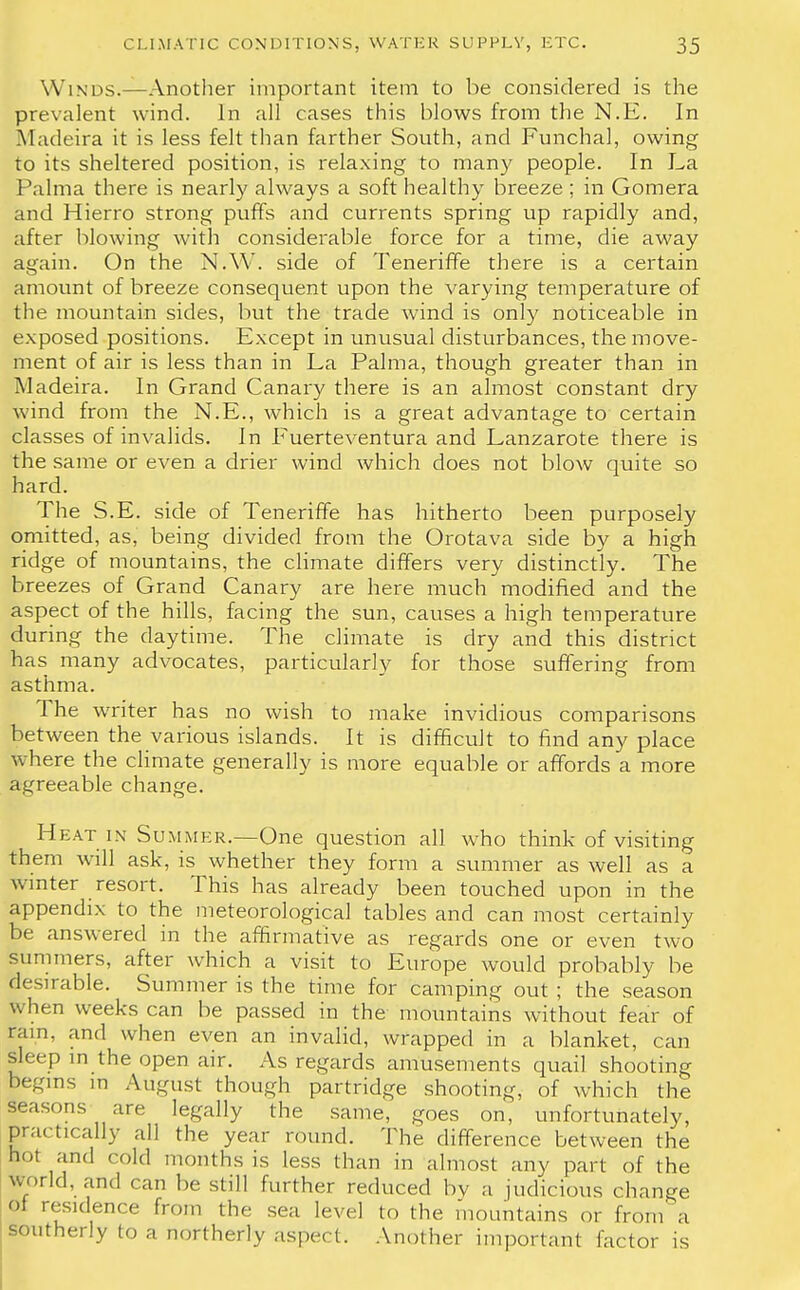 Winds.—Another important item to be considered is the prevalent wind. In all cases this blows from the N.E. In Madeira it is less felt than farther South, and Funchal, owing to its sheltered position, is relaxing to many people. In La Palma there is nearly always a soft healthy breeze ; in Gomera and Hierro strong puffs and currents spring up rapidly and, after blowing with considerable force for a time, die away again. On the N.W. side of Teneriffe there is a certain amount of breeze consequent upon the varying temperature of the mountain sides, but the trade wind is only noticeable in exposed positions. Except in unusual disturbances, the move- ment of air is less than in La Palma, though greater than in Madeira. In Grand Canary there is an almost constant dry wind from the N.E., which is a great advantage to certain classes of invalids. In Fuerteventura and Lanzarote there is the same or even a drier wind which does not blow quite so hard. The S.E. side of Teneriffe has hitherto been purposely omitted, as, being divided from the Orotava side by a high ridge of mountains, the climate differs very distinctly. The breezes of Grand Canary are here much modified and the aspect of the hills, facing the sun, causes a high temperature during the daytime. The climate is dry and this district has many advocates, particularly for those suffering from asthma. The writer has no wish to make invidious comparisons between the various islands. It is difficult to find any place where the climate generally is more equable or affords a more agreeable change. Heat in Summer.—One question all who think of visiting them will ask, is whether they form a summer as well as a winter resort. This has already been touched upon in the appendix to the meteorological tables and can most certainly be answered in the affirmative as regards one or even two summers, after which a visit to Europe would probably be desirable. Summer is the time for camping out ; the season when weeks can be passed in the mountains without fear of ram. and when even an invalid, wrapped in a blanket, can Sleep in the open air. As regards amusements quail shooting begins in August though partridge shooting, of which the seasons are legally the same, goes on, unfortunately, practically all the year round. The difference between the hot and cold months is less than in almost any part of the world, and can be still further reduced by a judicious change of residence from the sea level to the mountains or from a southerly to a northerly aspect. Another important factor is