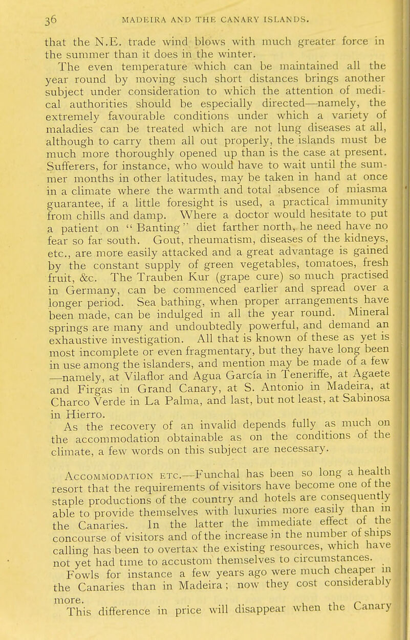 that the N.E. trade wind blows with much greater force in the summer than it does in the winter. The even temperature which can be maintained all the year round by moving such short distances brings another subject under consideration to which the attention of medi- cal authorities should be especially directed—namely, the extremely favourable conditions under which a variety of maladies can be treated which are not lung diseases at all, although to carry them all out properly, the islands must be much more thoroughly opened up than is the case at present. Sufferers, for instance, who would have to wait until the sum- mer months in other latitudes, may be taken in hand at once in a climate where the warmth and total absence of miasma guarantee, if a little foresight is used, a practical immunity from chills and damp. Where a doctor would hesitate to put a patient on  Banting diet farther north, he need have no fear so far south. Gout, rheumatism, diseases of the kidneys, etc., are more easily attacked and a great advantage is gained by the constant supply of green vegetables, tomatoes, fresh fruit, &c. The Trauben Kur (grape cure) so much practised in Germany, can be commenced earlier and spread over a longer period. Sea bathing, when proper arrangements have been made, can be indulged in all the year round. Mineral springs are many and undoubtedly powerful, and demand an exhaustive investigation. All that is known of these as yet is most incomplete or even fragmentary, but they have long been in use among the islanders, and mention may be made of a few —namely, at Vilaflor and Agua Garcia in Teneriffe, at Agaete and Firgas in Grand Canary, at S. Antonio in Madeira, at Charco Verde in La Palma, and last, but not least, at Sabmosa in Hierro. As the recovery of an invalid depends fully as much on the accommodation obtainable as on the conditions of the climate, a few words on this subject are necessary. Accommodation etc.—Funchal has been so long a health resort that the requirements of visitors have become one of the staple productions of the country and hotels are consequently able to provide themselves with luxuries more easily than m the Canaries. In the latter the immediate effect ot the concourse of visitors and of the increase in the number of ships calling has been to overtax the existing resources, which have not yet had time to accustom themselves to circumstances. Fowls for instance a few years ago were much cheaper the Canaries than in Madeira; now they cost considerab m v more This difference in price will disappear when the Canary