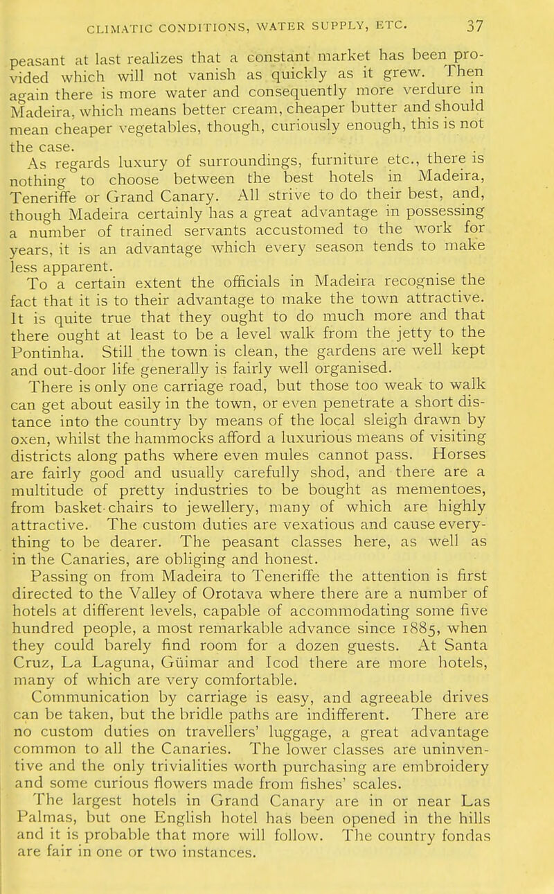 peasant at last realizes that a constant market has been pro- vided which will not vanish as quickly as it grew. Then again there is more water and consequently more verdure in Madeira, which means better cream, cheaper butter and should mean cheaper vegetables, though, curiously enough, this is not the case. As regards luxury of surroundings, furniture etc., there is nothing to choose between the best hotels in Madeira, Teneriffe or Grand Canary. All strive to do their best, and, though Madeira certainly has a great advantage in possessing a number of trained servants accustomed to the work for years, it is an advantage which every season tends to make less apparent. To a certain extent the officials in Madeira recognise the fact that it is to their advantage to make the town attractive. It is quite true that they ought to do much more and that there ought at least to be a level walk from the jetty to the Pontinha. Still the town is clean, the gardens are well kept and out-door life generally is fairly well organised. There is only one carriage road, but those too weak to walk can get about easily in the town, or even penetrate a short dis- tance into the country by means of the local sleigh drawn by oxen, whilst the hammocks afford a luxurious means of visiting districts along paths where even mules cannot pass. Horses are fairly good and usually carefully shod, and there are a multitude of pretty industries to be bought as mementoes, from basket-chairs to jewellery, many of which are highly attractive. The custom duties are vexatious and cause every- thing to be dearer. The peasant classes here, as well as in the Canaries, are obliging and honest. Passing on from Madeira to Teneriffe the attention is first directed to the Valley of Orotava where there are a number of hotels at different levels, capable of accommodating some five hundred people, a most remarkable advance since 1885, when they could barely find room for a dozen guests. At Santa Cruz, La Laguna, Giiimar and Icod there are more hotels, many of which are very comfortable. Communication by carriage is easy, and agreeable drives can be taken, but the bridle paths are indifferent. There are no custom duties on travellers' luggage, a great advantage common to all the Canaries. The lower classes are uninven- tive and the only trivialities worth purchasing are embroidery and some curious flowers made from fishes' scales. The largest hotels in Grand Canary are in or near Las Palmas, but one English hotel has been opened in the hills and it is probable that more will follow. The country fondas are fair in one or two instances.