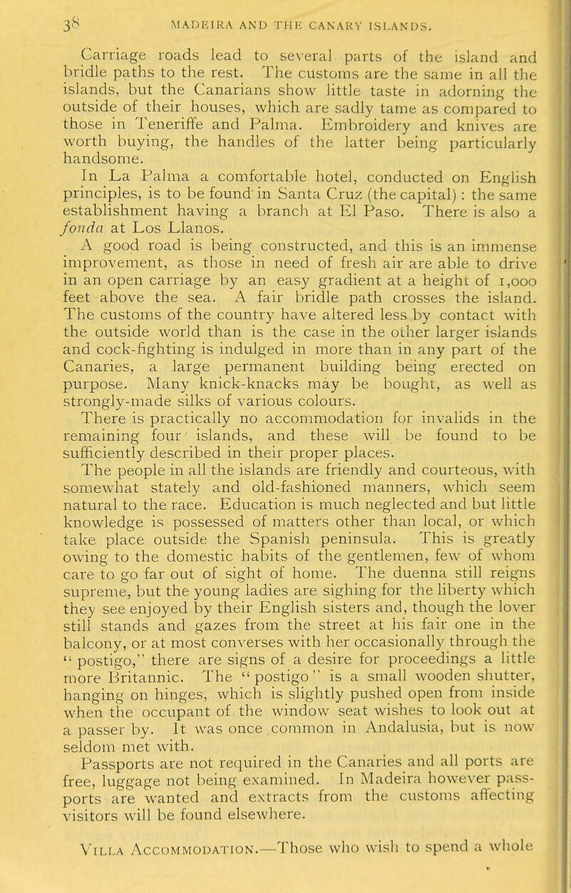Carriage roads lead to several parts of the island and bridle paths to the rest. The customs are the same in all the islands, but the Canarians show little taste in adorning the outside of their houses, which are sadly tame as compared to those in Teneriffe and Palma. Embroidery and knives are worth buying, the handles of the latter being particularly handsome. In La Palma a comfortable hotel, conducted on English principles, is to be found' in Santa Cruz (the capital): the same establishment having a branch at El Paso. There is also a fonda at Los Llanos. A good road is being constructed, and this is an immense improvement, as those in need of fresh air are able to drive in an open carriage by an easy gradient at a height of 1,000 feet above the sea. A fair bridle path crosses the island. The customs of the country have altered less by contact with the outside world than is the case in the oilier larger islands and cock-fighting is indulged in more than in any part of the Canaries, a large permanent building being erected on purpose. Many knick-knacks may be bought, as well as strongly-made silks of various colours. There is practically no accommodation for invalids in the remaining four islands, and these will be found to be sufficiently described in their proper places. The people in all the islands are friendly and courteous, with somewhat stately and old-fashioned manners, which seem natural to the race. Education is much neglected and but little knowledge is possessed of matters other than local, or which take place outside the Spanish peninsula. This is greatly owing to the domestic habits of the gentlemen, few of whom care to go far out of sight of home. The duenna still reigns supreme, but the young ladies are sighing for the liberty which they see enjoyed by their English sisters and, though the lover still stands and gazes from the street at his fair one in the balcony, or at most converses with her occasionally through the  postigo, there are signs of a desire for proceedings a little more Britannic. The postigo is a small wooden shutter, hanging on hinges, which is slightly pushed open from inside when the occupant of the window seat wishes to look out at a passer by. It was once common in Andalusia, but is now seldom met with. Passports are not required in the Canaries and all ports are free, luggage not being examined. In Madeira however pass- ports are wanted and extracts from the customs affecting visitors will be found elsewhere. Villa Accommodation.—Those who wish to spend a whole
