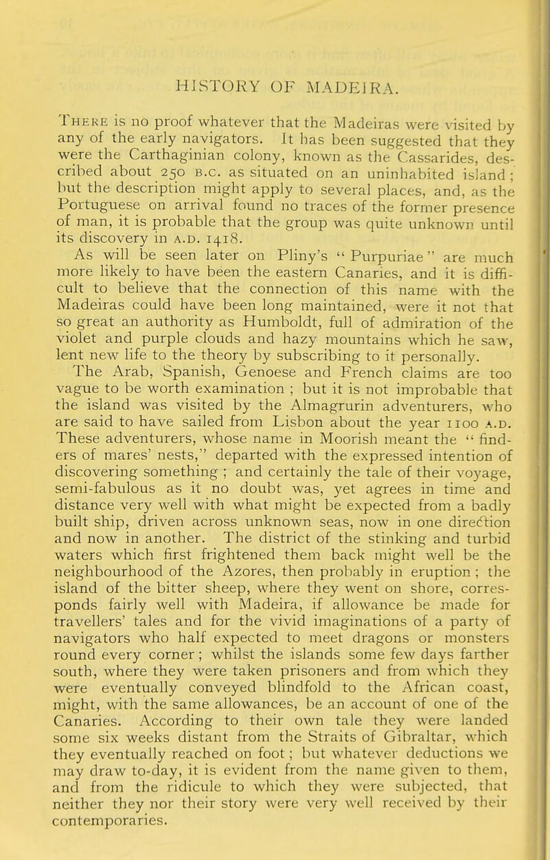 HISTORY OF MADEIRA. There is no proof whatever that the Madeiras were visited by any of the early navigators. It has been suggested that they were the Carthaginian colony, known as the Cassarides, des- cribed about 250 B.C. as situated on an uninhabited island ; but the description might apply to several places, and, as the Portuguese on arrival found no traces of the former presence of man, it is probable that the group was quite unknown until its discovery in a.d. 1418. As will be seen later on Pliny's  Purpuriae are much more likely to have been the eastern Canaries, and it is diffi- cult to believe that the connection of this name with the Madeiras could have been long maintained, were it not that so great an authority as Humboldt, full of admiration of the violet and purple clouds and hazy mountains which he saw, lent new life to the theory by subscribing to it personally. The Arab, Spanish, Genoese and French claims are too vague to be worth examination ; but it is not improbable that the island was visited by the Almagrurin adventurers, who are said to have sailed from Lisbon about the year 1100 a.d. These adventurers, whose name in Moorish meant the  find- ers of mares' nests, departed with the expressed intention of discovering something ; and certainly the tale of their voyage, semi-fabulous as it no doubt was, yet agrees in time and distance very well with what might be expected from a badly built ship, driven across unknown seas, now in one direction and now in another. The district of the stinking and turbid waters which first frightened them back might well be the neighbourhood of the Azores, then probably in eruption ; the island of the bitter sheep, where they went on shore, corres- ponds fairly well with Madeira, if allowance be made for travellers' tales and for the vivid imaginations of a part}? of navigators who half expected to meet dragons or monsters round every corner; whilst the islands some few days farther south, where they were taken prisoners and from which they were eventually conveyed blindfold to the African coast, might, with the same allowances, be an account of one of the Canaries. According to their own tale they were landed some six weeks distant from the Straits of Gibraltar, which they eventually reached on foot; but whatever deductions we may draw to-day, it is evident from the name given to them, and from the ridicule to which they were subjected, that neither they nor their story were very well received by their contemporaries.