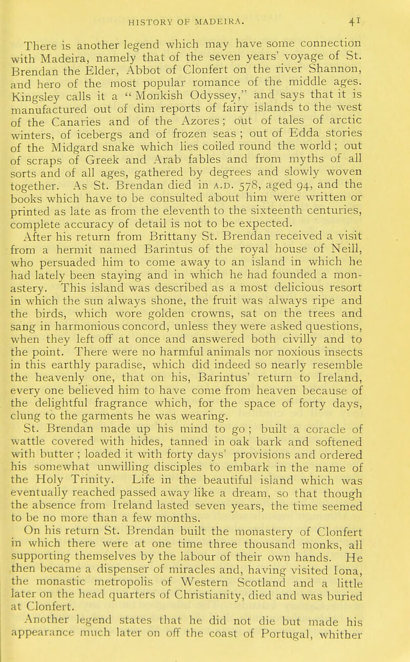 There is another legend which may have some connection with Madeira, namely that of the seven years' voyage of St. Brendan the Elder, Abbot of Clonfert on the river Shannon, and hero of the most popular romance of the middle ages. Kingsley calls it a  Monkish Odyssey, and says that it is manufactured out of dim reports of fairy islands to the west of the Canaries and of the Azores; out of tales of arctic winters, of icebergs and of frozen seas ; out of Edda stories of the Midgard snake which lies coiled round the world ; out of scraps of Greek and Arab fables and from myths of all sorts and of all ages, gathered by degrees and slowly woven together. As St. Brendan died in a.d. 578, aged 94, and the books which have to be consulted about him were written or printed as late as from the eleventh to the sixteenth centuries, complete accuracy of detail is not to be expected. After his return from Brittany St. Brendan received a visit from a hermit named Barintus of the royal house of Neill, Avho persuaded him to come away to an island in which he had lately been staying and in which he had founded a mon- astery. This island was described as a most delicious resort in which the sun always shone, the fruit was always ripe and the birds, Avhich wore golden crowns, sat on the trees and sang in harmonious concord, unless they were asked questions, when they left off at once and answered both civilly and to the point. There were no harmful animals nor noxious insects in this earthly paradise, which did indeed so nearly resemble the heavenly one, that on his, Barintus' return to Ireland, every one believed him to have come from heaven because of the delightful fragrance which, for the space of forty days, clung to the garments he was wearing. St. Brendan made up his mind to go ; built a coracle of wattle covered Avith hides, tanned in oak bark and softened with butter ; loaded it with forty days' provisions and ordered his somewhat unwilling disciples to embark in the name of the Holy Trinity. Life in the beautiful island which was eventually reached passed away like a dream, so that though the absence from Ireland lasted seven years, the time seemed to be no more than a few months. On his return St. Brendan built the monastery of Clonfert in which there were at one time three thousand monks, all supporting themselves by the labour of their own hands. He then became a dispenser of miracles and, having visited Iona, the monastic metropolis of Western Scotland and a little later on the head quarters of Christianity, died and was buried at Clonfert. Another legend states that he did not die but made his appearance much later on off the coast of Portugal, whither