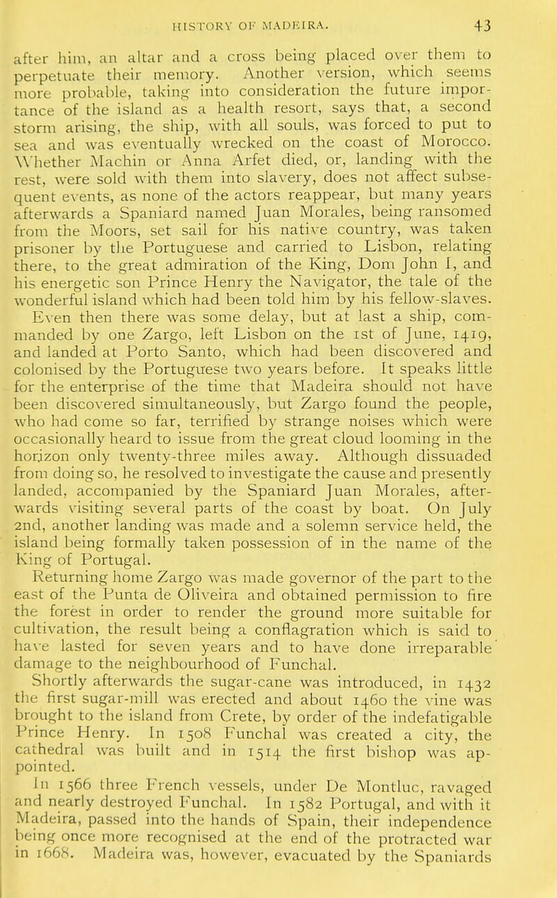 after him, an altar and a cross being placed over them to perpetuate their memory. Another version, which seems more probable, taking into consideration the future impor- tance of the island as a health resort, says that, a second storm arising, the ship, with all souls, was forced to put to sea and was eventually wrecked on the coast of Morocco. Whether Machin or Anna Arfet died, or, landing with the rest, were sold with them into slavery, does not affect subse- quent events, as none of the actors reappear, but many years afterwards a Spaniard named Juan Morales, being ransomed from the Moors, set sail for his native country, was taken prisoner by the Portuguese and carried to Lisbon, relating there, to the great admiration of the King, Dom John I, and his energetic son Prince Henry the Navigator, the tale of the wonderful island which had been told him by his fellow-slaves. Even then there was some delay, but at last a ship, com- manded by one Zargo, left Lisbon on the ist of June, 1419, and landed at Porto Santo, which had been discovered and colonised by the Portuguese two years before. It speaks little for the enterprise of the time that Madeira should not have been discovered simultaneously, but Zargo found the people, who had come so far, terrified by strange noises which were occasionally heard to issue from the great cloud looming in the horizon only twenty-three miles away. Although dissuaded from doing so, he resolved to investigate the cause and presently landed, accompanied by the Spaniard Juan Morales, after- wards visiting several parts of the coast by boat. On July 2nd, another landing was made and a solemn service held, the island being formally taken possession of in the name of the King of Portugal. Returning home Zargo was made governor of the part to the east of the Punta de Oliveira and obtained permission to fire the forest in order to render the ground more suitable for cultivation, the result being a conflagration which is said to have lasted for seven years and to have done irreparable damage to the neighbourhood of Funchal. Shortly afterwards the sugar-cane was introduced, in 1432 the first sugar-mill was erected and about 1460 the vine was brought to the island from Crete, by order of the indefatigable Prince Henry. In 1508 Funchal was created a city, the cathedral was built and in 1514 the first bishop was ap- pointed. In 1566 three French vessels, under De Montluc, ravaged and nearly destroyed Funchal. In 1582 Portugal, and with it Madeira, passed into the hands of Spain, their independence being once more recognised at the end of the protracted war in 1668. Madeira was, however, evacuated by the Spaniards