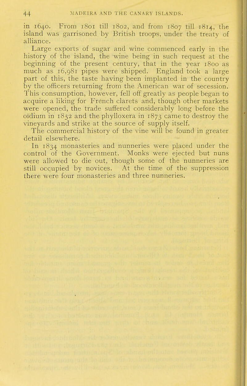 in 1640. From 1801 till 1802, and from 1807 till 1814, the island was garrisoned by British troops, under the treaty of alliance. Large exports of sugar and wine commenced early in the history of the island, the wine being in such request at the beginning of the present century, that in the year 1800 as much as 16,981 pipes were shipped. England took a large part of this, the taste having been implanted in the country by the officers returning from the American war of secession. This consumption, however, fell off greatly as people began to acquire a liking for French clarets and, though other markets were opened, the trade suffered considerably long before the oi'dium in 1852 and the phylloxera in 1873 came to destroy the vineyards and strike at the source of supply itself. The commercial history of the vine will be found in greater detail elsewhere. In 1834 monasteries and nunneries were placed under the control of the Government. Monks were ejected but nuns were allowed to die out, though some of the nunneries are still occupied by novices. At the time of the suppression there Avere four monasteries and three nunneries.