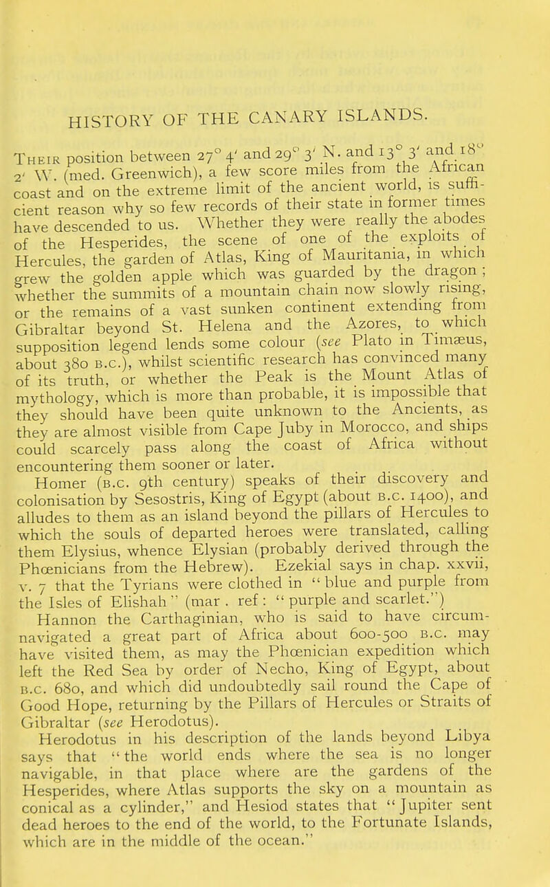 HISTORY OF THE CANARY ISLANDS. Their position between if 4' and 29- 3' N. and 13° 3' and IB- S' W. (med. Greenwich), a few score miles from the African coast and on the extreme limit of the ancient world, is suffi- cient reason why so few records of their state m former times have descended to us. Whether they were really the abodes of the Hesperides, the scene of one of the exploits ot Hercules, the garden of Atlas, King of Mauritania, in which grew the golden apple which was guarded by the dragon ; whether the summits of a mountain chain now slowly rising, or the remains of a vast sunken continent extending from Gibraltar beyond St. Helena and the Azores, to which supposition legend lends some colour (see Plato m Timaeus, about 380 B.C.), whilst scientific research has convinced many of its truth, or whether the Peak is the Mount Atlas of mythology, which is more than probable, it is impossible that they should have been quite unknown to the Ancients, as they are almost visible from Cape Juby in Morocco, and ships could scarcely pass along the coast of Africa without encountering them sooner or later. Homer (b.c 9th century) speaks of their discovery and colonisation by Sesostris, King of Egypt (about b.c 1400), and alludes to them as an island beyond the pillars of Hercules to which the souls of departed heroes were translated, calling them Elysius, whence Elysian (probably derived through the Phoenicians from the Hebrew). Ezekial says in chap, xxvn, v. 7 that the Tyrians were clothed in  blue and purple from the Isles of Elishah  (mar . ref :  purple and scarlet.) Hannon the Carthaginian, who is said to have circum- navigated a great part of Africa about 600-500 B.c. may have visited them, as may the Phoenician expedition which left the Red Sea by order of Necho, King of Egypt, about B.C. 680, and which did undoubtedly sail round the Cape of Good Hope, returning by the Pillars of Hercules or Straits of Gibraltar (see Herodotus). Herodotus in his description of the lands beyond Libya says that  the world ends where the sea is no longer navigable, in that place where are the gardens of the Hesperides, where Atlas supports the sky on a mountain as conical as a cylinder, and Hesiod states that Jupiter sent dead heroes to the end of the world, to the Fortunate Islands, which are in the middle of the ocean.