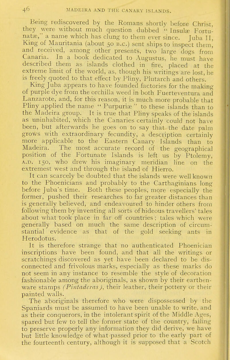 Being rediscovered by the Romans shortly before Christ, they were without much question dubbed  Insula? Fortu- nate, a name which has clung to them ever since. Tuba ! [, King of Mauritania (about 50 B.C.) sent ships to inspect thtrn, and received, among other presents, two large dogs from Canaria. In a book dedicated to Augustus, he must have described them as islands clothed in fire, placed at the extreme limit of the world, as, though his writings are lost, he is freely quoted to that effect by Pliny, Plutarch and others'. King Juba appears to have founded factories for the making of purple dye from the orchilla weed in both Fuerteventura and Lanzarote, and, for this reason, it is much more probable that Pliny applied the name  Purpuriae  to these islands than to the Madeira group. It is true that Pliny speaks of the islands as uninhabited, which the Canaries certainly could not have been, but afterwards he goes on to say that the date palm grows with extraordinary fecundity, a description certainly more applicable to the Eastern Canary Islands than to Mad eira. The most accurate record of the geographical position of the Fortunate Islands is left us by Ptolemy, a.d. 150, who drew his imaginary meridian line on the extremest west and through the island of Hierro. It can scarcely be doubted that the islands were well known to the Phoenicians and probably to the Carthaginians long before Juba's time. Both these peoples, more especially the former, pushed their researches to far greater distances than is generally believed, and endeavoured to hinder others from following them by inventing all sorts of hideous travellers' tales about what took place in far off countries ; tales which were generally based on much the same description of circum- stantial evidence as that of the gold seeking ants in Herodotus. It is therefore strange that no authenticated Phoenician inscriptions have been found, and that all the writings or scratchings discovered as yet have been declared to be dis- connected and frivolous marks, especially as these marks do not seem in any instance to resemble the style of decoration fashionable among the aboriginals, as shown by their earthen- ware stamps (Piutadcras J, their leather, their pottery or their painted walls. The aboriginals therefore who were dispossessed by the Spaniards must be assumed to have been unable to write, and as their conquerors, in the intolerant spirit of the Middle Ages, spared but few to tell the former state of the country, failing to preserve properly any information they did derive, we have but little knowledge of what passed prior to the early part of the fourteenth century, although it is supposed that a Scotch