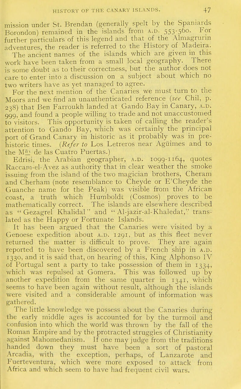 mission under St. Brendan (generally spelt by the Spaniards Borondon) remained in the islands from a.d. 553-560- For further particulars of this legend and that of the Almagrunn adventures, the reader is referred to the History of Madeira. The ancient names of the islands which are given in this work have been taken from a small local geography. There is some doubt as to their correctness, but the author does not care to enter into a discussion on a subject about which no two writers have as yet managed to agree. For the next mention of the Canaries we must turn to the Moors and we find an unauthenticated reference (see Chil, p. 238) that Ben Farroukh landed at Gando Bay in Canary, a.d. 999, and found a people willing to trade and not unaccustomed to visitors. This opportunity is taken of calling the reader's attention to Gando Bay, which was certainly the principal port of Grand Canary in historic as it probably was in pre- historic times. {Refer to Los Letreros near Aguimes and to the M^l de las Cuatro Puertas.) Edrisi, the Arabian geographer, a.d. 1099-1164, quotes Raccam-el-Avez as authority that in clear weather the smoke issuing from the island of the two magician brothers, Cheram and Cherham (note resemblance to Cheyde or E'Cheyde the Guanche name for the Peak) was visible from the African coast, a truth which Humboldt (Cosmos) proves to be mathematically correct. The islands are elsewhere described as  Gezagrel Khalidal and  Al-jazir-al-Khaledat, trans- lated as the Happy or Fortunate Islands. It has been argued that the Canaries were visited by a Genoese expedition about a.d. 1291, but as this fleet never returned the matter is difficult to prove. They are again reported to have been discovered by a French ship in a.d. 1330, and it is said that, on hearing of this, King Alphonso IV of Portugal sent a party to take possession of them in 1334, which was repulsed at Gomera. This was followed up by another expedition from the same quarter in 1341, which seems to have been again without result, although the islands were visited and a considerable amount of information was gathered. The little knowledge we possess about the Canaries during the early middle ages is accounted for by the turmoil and confusion into which the world was thrown by the fall of the Roman Empire and by the protracted struggles of Christianity against Mahomedanism. If one may judge from the traditions handed down they must have been a sort of pastoral Arcadia, with the exception, perhaps, of Lanzarote and Fuerteventura, which were more exposed to attack from Africa and which seem to have had frequent civil wars.