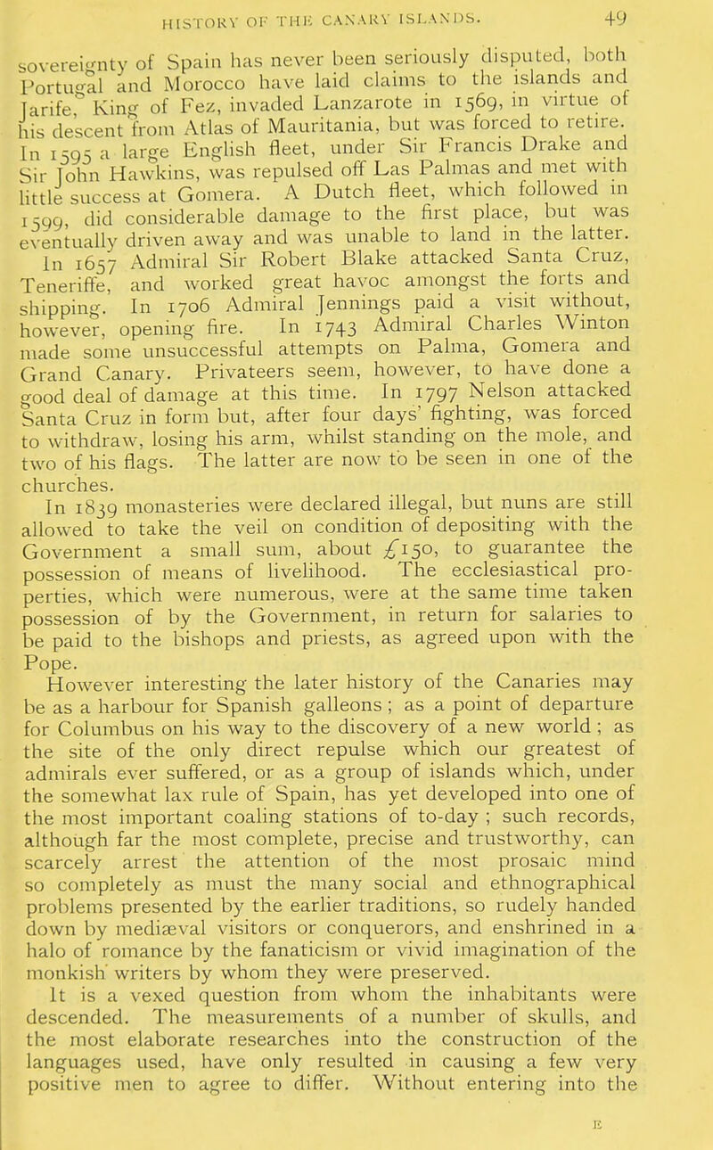 sovereignty of Spain has never been seriously disputed, both Portugal and Morocco have laid claims to the islands and Tarife& King of Fez, invaded Lanzarote in 1569, in virtue ot his descent from Atlas of Mauritania, but was forced to retire. In 1505 a large English fleet, under Sir Francis Drake and Sir John Hawkins, was repulsed off Las Palmas and met with little success at Gomera. A Dutch fleet, which followed m [599, did considerable damage to the first place, but was eventually driven away and was unable to land m the latter. In 1657 Admiral Sir Robert Blake attacked Santa Cruz, Teneriffe, and worked great havoc amongst the forts and shipping. In 1706 Admiral Jennings paid a visit without, however, opening fire. In 1743 Admiral Charles Winton made some unsuccessful attempts on Palma, Gomera and Grand Canary. Privateers seem, however, to have done a good deal of damage at this time. In 1797 Nelson attacked Santa Cruz in form but, after four days' fighting, was forced to withdraw, losing his arm, whilst standing on the mole, and two of his flags. The latter are now to be seen in one of the churches. In 1839 monasteries were declared illegal, but nuns are still allowed to take the veil on condition of depositing with the Government a small sum, about ^150, to guarantee the possession of means of livelihood. The ecclesiastical pro- perties, which were numerous, were at the same time taken possession of by the Government, in return for salaries to be paid to the bishops and priests, as agreed upon with the Pope. However interesting the later history of the Canaries may be as a harbour for Spanish galleons ; as a point of departure for Columbus on his way to the discovery of a new world ; as the site of the only direct repulse which our greatest of admirals ever suffered, or as a group of islands which, under the somewhat lax rule of Spain, has yet developed into one of the most important coaling stations of to-day ; such records, although far the most complete, precise and trustworthy, can scarcely arrest the attention of the most prosaic mind so completely as must the many social and ethnographical problems presented by the earlier traditions, so rudely handed down by mediaeval visitors or conquerors, and enshrined in a halo of romance by the fanaticism or vivid imagination of the monkish' writers by whom they were preserved. It is a vexed question from whom the inhabitants were descended. The measurements of a number of skulls, and the most elaborate researches into the construction of the languages used, have only resulted in causing a few very positive men to agree to differ. Without entering into the