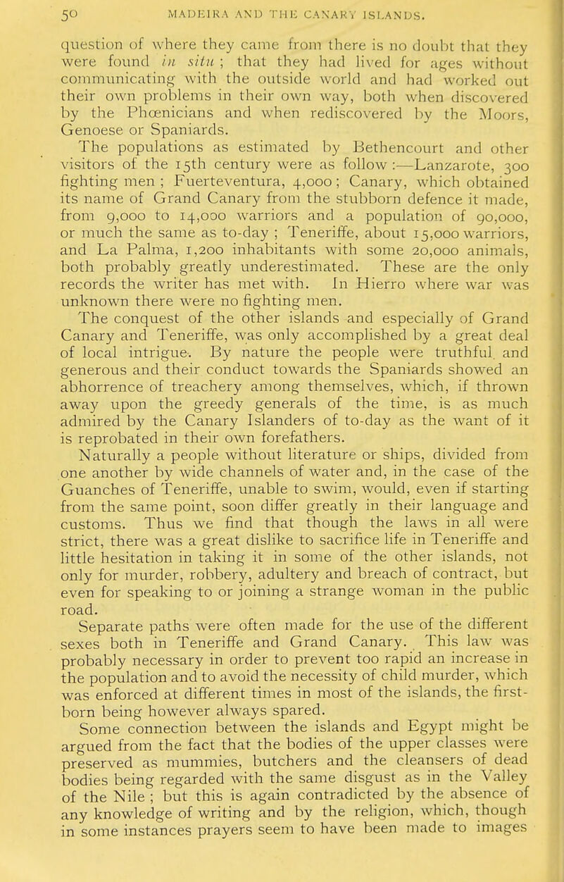 question of where they came from there is no doubt that they were found in situ ; that they had lived for ages without communicating with the outside world and had worked out their own problems in their own way, both when discovered by the Phoenicians and when rediscovered by the Moors, Genoese or Spaniards. The populations as estimated by Bethencourt and other visitors of the 15th century were as follow :—Lanzarote, 300 fighting men ; Fuerteventura, 4,000; Canary, which obtained its name of Grand Canary from the stubborn defence it made, from 9,000 to 14,000 warriors and a population of 90,000, or much the same as to-day ; Teneriffe, about 15.000 warriors, and La Palma, 1,200 inhabitants with some 20,000 animals, both probably greatly underestimated. These are the only records the writer has met with. In Hierro where war was unknown there were no fighting men. The conquest of the other islands and especially of Grand Canary and Teneriffe, was only accomplished by a great deal of local intrigue. By nature the people were truthful, and generous and their conduct towards the Spaniards showed an abhorrence of treachery among themselves, which, if thrown away upon the greedy generals of the time, is as much admired by the Canary Islanders of to-day as the want of it is reprobated in their own forefathers. Naturally a people without literature or ships, divided from one another by wide channels of water and, in the case of the Guanches of Teneriffe, unable to swim, would, even if starting from the same point, soon differ greatly in their language and customs. Thus we find that though the laws in all were strict, there was a great dislike to sacrifice life in Teneriffe and little hesitation in taking it in some of the other islands, not only for murder, robbery, adultery and breach of contract, but even for speaking to or joining a strange woman in the public road. Separate paths were often made for the use of the different sexes both in Teneriffe and Grand Canary. This law was probably necessary in order to prevent too rapid an increase in the population and to avoid the necessity of child murder, which was enforced at different times in most of the islands, the first- born being however always spared. Some connection between the islands and Egypt might be argued from the fact that the bodies of the upper classes were preserved as mummies, butchers and the cleansers of dead bodies being regarded with the same disgust as in the Valley of the Nile ; but this is again contradicted by the absence of any knowledge of writing and by the religion, which, though in some instances prayers seem to have been made to images