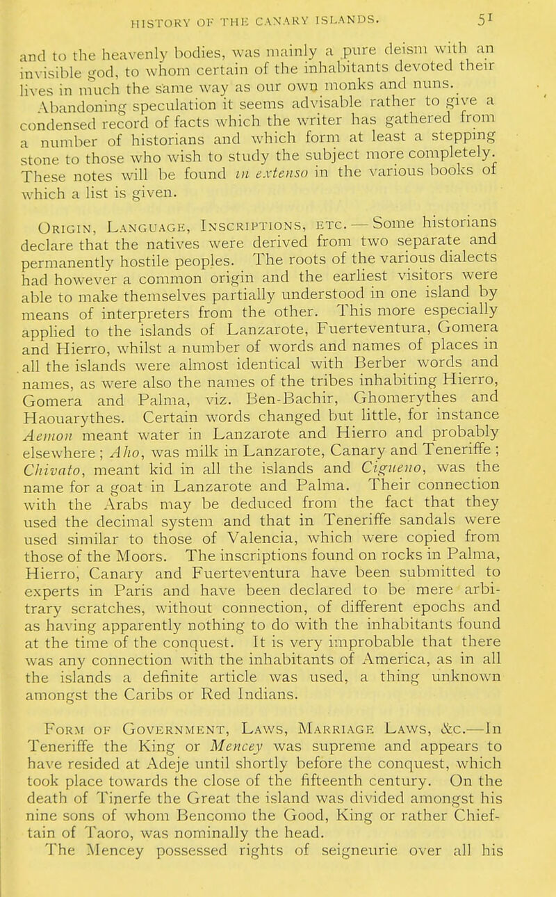 and to the heavenly bodies, was mainly a pure deism with an invisible god, to whom certain of the inhabitants devoted their lives in much the same way as our own monks and nuns. Abandoning speculation it seems advisable rather to give a condensed record of facts which the writer has gathered from a number of historians and which form at least a stepping stone to those who wish to study the subject more completely. These notes will be found in extenso in the various books of which a list is given. Origin, Language, Inscriptions, etc. — Some historians declare that the natives were derived from two separate and permanently hostile peoples. The roots of the various dialects had however a common origin and the earliest visitors were able to make themselves partially understood in one island by means of interpreters from the other. This more especially applied to the islands of Lanzarote, Fuerteventura, Gomera and Hierro, whilst a number of words and names of places m all the islands were almost identical with Berber words and names, as were also the names of the tribes inhabiting Hierro, Gomera and Palma, viz. Ben-Bachir, Ghomerythes and Haouarythes. Certain words changed but little, for instance Aemoii meant water in Lanzarote and Hierro and probably elsewhere ; Alio, was milk in Lanzarote, Canary and Teneriffe ; Chivato, meant kid in all the islands and Cigueuo, was the name for a goat in Lanzarote and Palma. Their connection with the Arabs may be deduced from the fact that they used the decimal system and that in Teneriffe sandals were used similar to those of Valencia, which were copied from those of the Moors. The inscriptions found on rocks in Palma, Hierro, Canary and Fuerteventura have been submitted to experts in Paris and have been declared to be mere arbi- trary scratches, without connection, of different epochs and as having apparently nothing to do with the inhabitants found at the time of the conquest. It is very improbable that there was any connection with the inhabitants of America, as in all the islands a definite article was used, a thing unknown amongst the Caribs or Red Indians. Form of Government, Laws, Marriage Laws, &c.—In Teneriffe the King or Mencey was supreme and appears to have resided at Adeje until shortly before the conquest, which took place towards the close of the fifteenth century. On the death of Tinerfe the Great the island was divided amongst his nine sons of whom Bencomo the Good, King or rather Chief- tain of Taoro, was nominally the head. The Mencey possessed rights of seigneurie over all his