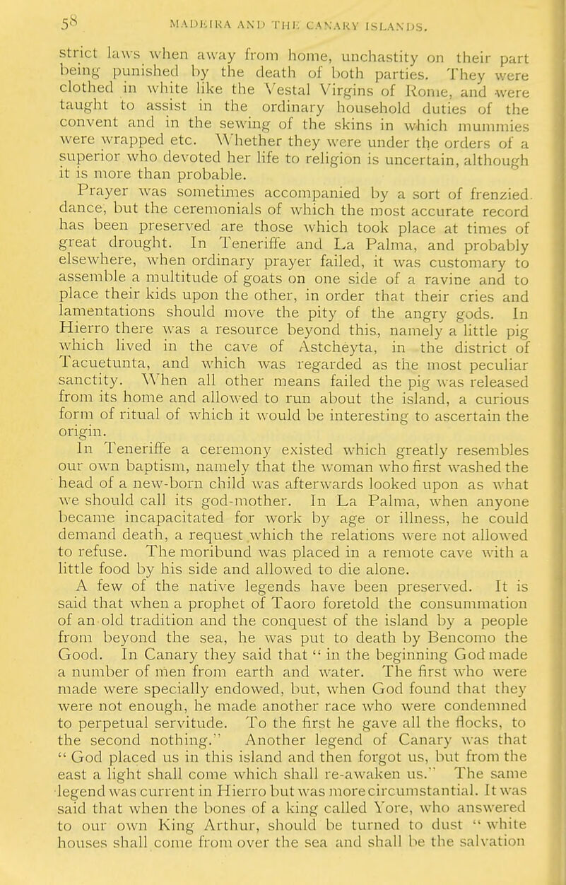 strict, laws when away from home, unchastity on their part being punished by the death of both parties. They were clothed in white like the Vestal Virgins of Rome, and were taught to assist in the ordinary household duties of the convent and in the sewing of the skins in which mummies were wrapped etc. Whether they were under the orders of a superior who devoted her life to religion is uncertain, although it is more than probable. Prayer was sometimes accompanied by a sort of frenzied, dance, but the ceremonials of which the most accurate record has been preserved are those which took place at times of great drought. In Teneriffe and La Palma, and probably elsewhere, when ordinary prayer failed, it was customary to assemble a multitude of goats on one side of a ravine and to place their kids upon the other, in order that their cries and lamentations should move the pity of the angry gods. In Hierro there was a resource beyond this, namely a little pig which lived in the cave of Astcheyta, in the district of Tacuetunta, and which was regarded as the most peculiar sanctity. When all other means failed the pig was released from its home and allowed to run about the island, a curious form of ritual of which it would be interesting to ascertain the origin. In Teneriffe a ceremony existed which greatly resembles our own baptism, namely that the woman who first washed the head of a new-born child was afterwards looked upon as what we should call its god-mother. In La Palma, when anyone became incapacitated for work by age or illness, he could demand death, a request which the relations were not allowed to refuse. The moribund was placed in a remote cave with a little food by his side and allowed to die alone. A few of the native legends have been preserved. It is said that when a prophet of Taoro foretold the consummation of an old tradition and the conquest of the island by a people from beyond the sea, he was put to death by Bencomo the Good. In Canary they said that  in the beginning God made a number of men from earth and water. The first who were made were specially endowed, but, when God found that they were not enough, he made another race who were condemned to perpetual servitude. To the first he gave all the flocks, to the second nothing. Another legend of Canary was that  God placed us in this island and then forgot us, but from the east a light shall come which shall re-awaken us. The same legend was current in Hierro but was more circumstantial. It was said that when the bones of a king called Yore, who answered to our own King Arthur, should be turned to dust  while houses shall come from over the sea and shall be the salvation