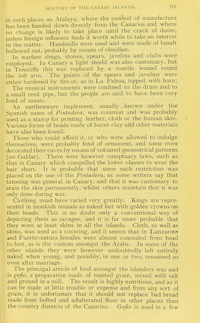 in such places as Malaya, where the method of manufacture has been handed down directly from the Canarios and where no change is likely to take place until the crack of doom, unless foreign influence finds it worth while to take an interest in the matter. Handmills were used and were made of basalt hollowed out, probably by means of obsidian. In warfare slings, stones, spears, javelins and clubs were employed. In Canary a light shield was also customary, but in Teneriffe this was replaced by a mantle wound round the left arm. The points of the spears and javelins were either hardened by fire or, as in La Palma, tipped with horn. The musical instruments were confined to the drum and to a small reed pipe, but the people are said to have been very fond of music. An earthenware implement, usually known under the Spanish name of Pintadera, was common and was probably used as a stamp for printing leather, cloth or the human skin. Various forms of beads made of burnt clay arid other materials have also been found. Those who could afford it, or who were allowed to indulge themselves, were probably fond of ornament, and some even decorated their caves by means of coloured geometrical patterns (see Gaidar). There were however sumptuary laws, such as that in Canary which compelled the lower classes to wear the hair short. It is probable that some such restriction was placed on the use of the Pintadera, as some writers say that tatooing was general in Canary, and that it was customary to stain the skin permanently, whilst others maintain that it was only done during war. Clothing must have varied very greatly. Kings are repre- sented in monkish missals as naked but with golden crowns on their heads. This is no doubt only a conventional way of depicting them as savages, and it is far more probable that they wore at least skins in all the islands. Cloth, as well as skins, was used as a covering, and it seems that in Lanzarote and Fuerteventura females were almost concealed from head to foot, as is the custom amongst the Arabs. In some of the other islands they were however undoubtedly left entirely naked when young, and possibly, in one or two, remained so even after marriage. The principal article of food amongst the islanders was and is gofio, a preparation made of toasted grain, mixed with salt and ground in a mill. The result is highly nutritious, and as it can be made at little trouble or expense and from any sort of grain, it is unfortunate that it should not replace bad bread made from bolted and adulterated flour in other places than the country districts of the Canaries. Gofio is used in a few