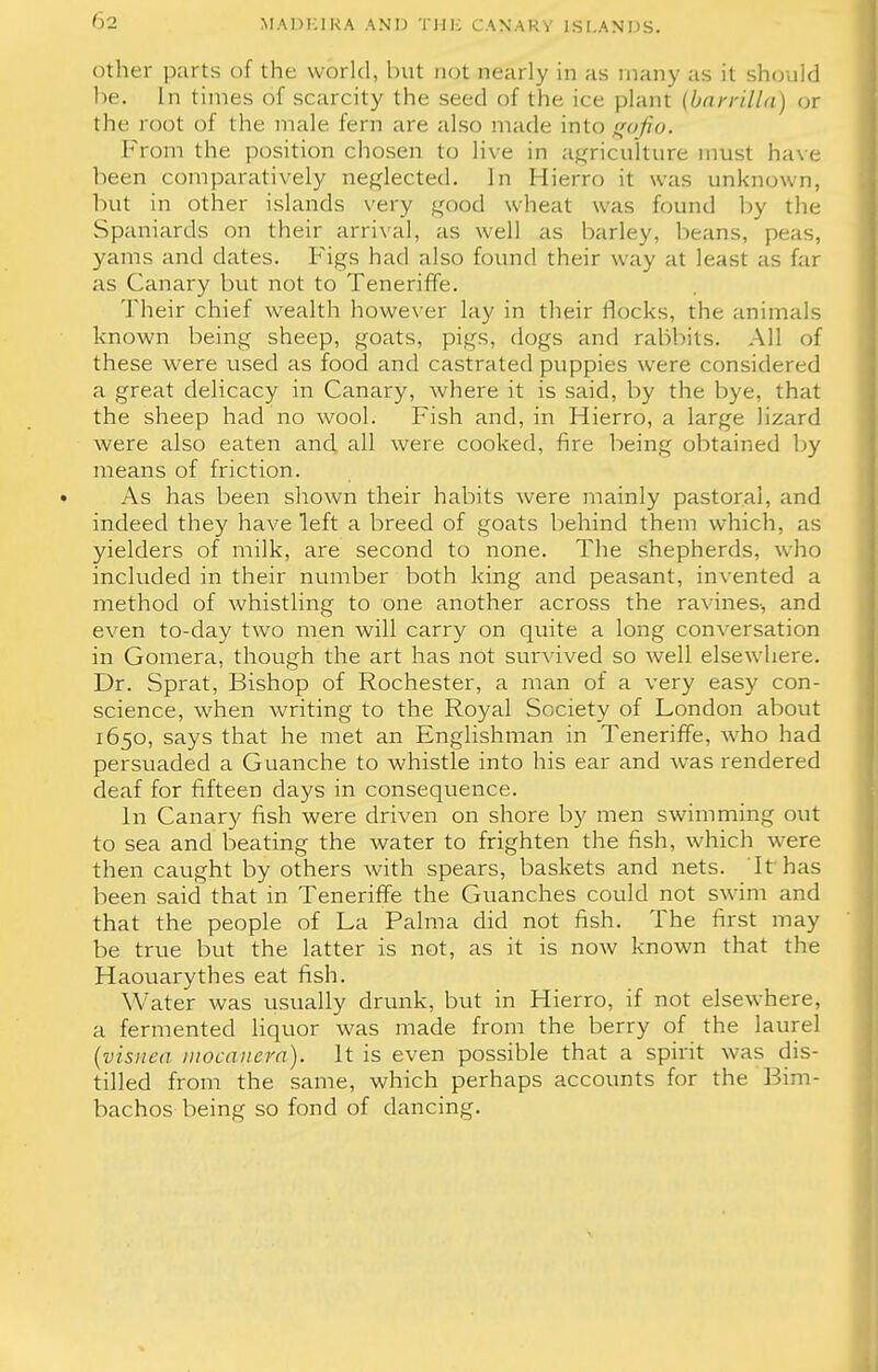 other parts of the world, but not nearly in as many as it should be. In times of scarcity the seed of the ice plant (barrilla) or the root of the male fern are also made intogofio. From the position chosen to live in agriculture must have been comparatively neglected. In Hierro it was unknown, but in other islands very good wheat was found by the Spaniards on their arrival, as well as barley, beans, peas, yams and dates. Figs had also found their way at least as far as Canary but not to Teneriffe. Their chief wealth however lay in their flocks, the animals known being sheep, goats, pigs, dogs and rabbits. All of these were used as food and castrated puppies were considered a great delicacy in Canary, where it is said, by the bye, that the sheep had no wool. Fish and, in Hierro, a large lizard were also eaten and all were cooked, fire being obtained by means of friction. As has been shown their habits were mainly pastoral, and indeed they have left a breed of goats behind them which, as yielders of milk, are second to none. The shepherds, who included in their number both king and peasant, invented a method of whistling to one another across the ravines-, and even to-day two men will carry on quite a long conversation in Gomera, though the art has not survived so well elsewhere. Dr. Sprat, Bishop of Rochester, a man of a very easy con- science, when writing to the Royal Society of London about 1650, says that he met an Englishman in Teneriffe, who had persuaded a Guanche to whistle into his ear and was rendered deaf for fifteen days in consequence. In Canary fish were driven on shore by men swimming out to sea and beating the water to frighten the fish, which were then caught by others with spears, baskets and nets. It has been said that in Teneriffe the Guanches could not swim and that the people of La Palma did not fish. The first may be true but the latter is not, as it is now known that the Haouarythes eat fish. Water was usually drunk, but in Hierro, if not elsewhere, a fermented liquor was made from the berry of the laurel (visnea mocanera). It is even possible that a spirit was dis- tilled from the same, which perhaps accounts for the Bim- bachos being so fond of dancing.