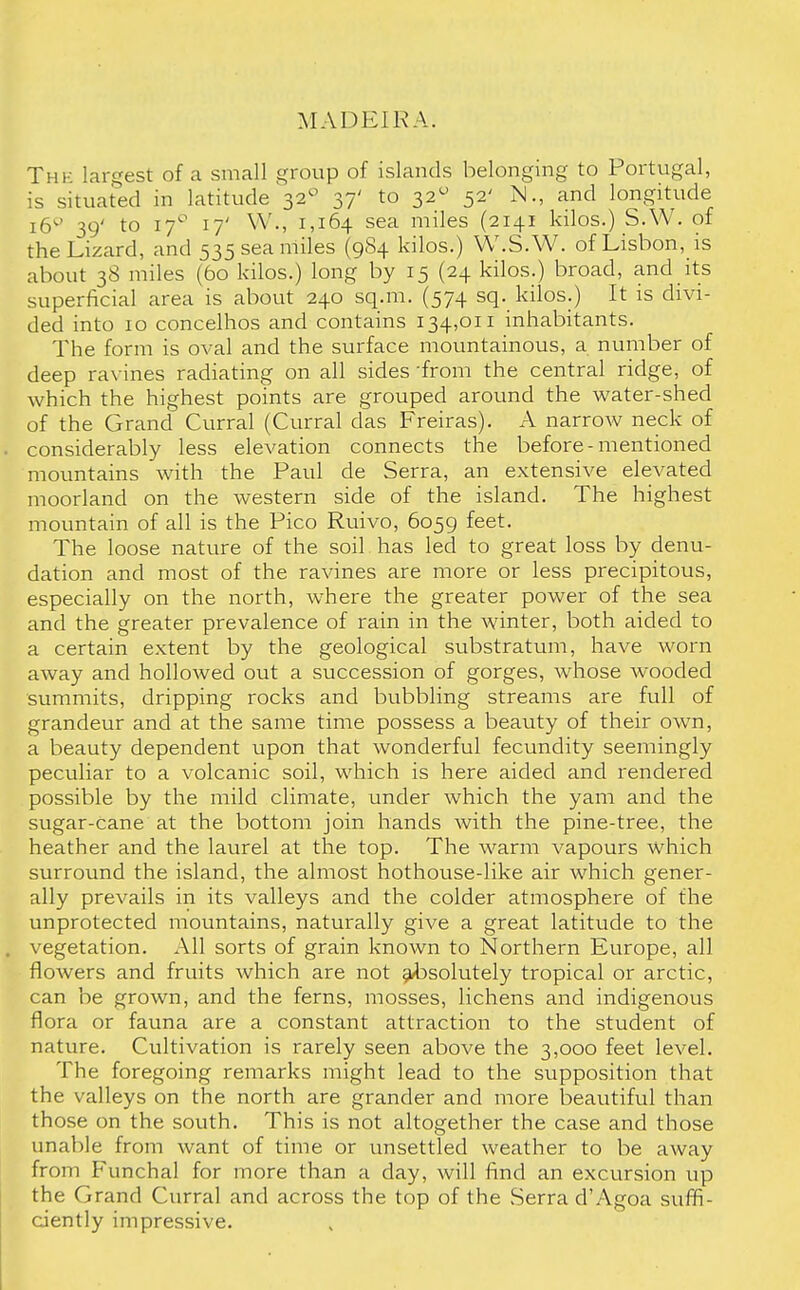 MADEIRA. The largest of a small group of islands belonging to Portugal, is situated in latitude 32° 37' to 320 52' N., and longitude 16^' 39' to 17° 17' W., 1,164 sea miles (2141 kilos.) S.W. of the Lizard, and 535 sea miles (984 kilos.) W.S.W. of Lisbon, is about 38 miles (60 kilos.) long by 15 (24 kilos.) broad, and its superficial area is about 240 sq.m. (574 sq. kilos.) It is divi- ded into 10 concelhos and contains 134,011 inhabitants. The form is oval and the surface mountainous, a number of deep ravines radiating on all sides from the central ridge, of which the highest points are grouped around the water-shed of the Grand Curral (Curral das Freiras). A narrow neck of . considerably less elevation connects the before-mentioned mountains with the Paul de Serra, an extensive elevated moorland on the western side of the island. The highest mountain of all is the Pico Ruivo, 6059 feet. The loose nature of the soil has led to great loss by denu- dation and most of the ravines are more or less precipitous, especially on the north, where the greater power of the sea and the greater prevalence of rain in the winter, both aided to a certain extent by the geological substratum, have worn away and hollowed out a succession of gorges, whose wooded summits, dripping rocks and bubbling streams are full of grandeur and at the same time possess a beauty of their own, a beauty dependent upon that wonderful fecundity seemingly peculiar to a volcanic soil, which is here aided and rendered possible by the mild climate, under which the yam and the sugar-cane at the bottom join hands with the pine-tree, the heather and the laurel at the top. The warm vapours which surround the island, the almost hothouse-like air which gener- ally prevails in its valleys and the colder atmosphere of the unprotected mountains, naturally give a great latitude to the . vegetation. All sorts of grain known to Northern Europe, all flowers and fruits which are not absolutely tropical or arctic, can be grown, and the ferns, mosses, lichens and indigenous flora or fauna are a constant attraction to the student of nature. Cultivation is rarely seen above the 3,000 feet level. The foregoing remarks might lead to the supposition that the valleys on the north are grander and more beautiful than those on the south. This is not altogether the case and those unable from want of time or unsettled weather to be away from Funchal for more than a day, will find an excursion up the Grand Curral and across the top of the Serra d'Agoa suffi- ciently impressive.