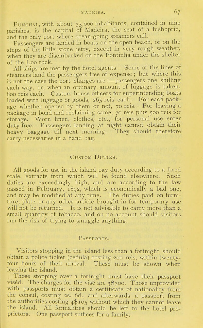 FuNCHAL, with about 35,000 inhabitants, contained in nine parishes, is the capital of Madeira, the seat of a bishopric, and the only port where ocean-going steamers call. Passengers are landed in boats on the open beach, or on the steps of the little stone jetty, except in very rough weather, when they are disembarked on the Pontinha under the shelter of the Loo rock. All ships are met by the hotel agents. Some of the lines of steamers land the passengers free of expense ; but where this is not the case the port charges are :—passengers one shilling each way, or, when an ordinary amount of luggage is taken, 800 reis each. Custom house officers for superintending boats loaded with luggage or goods, 265 reis each. For each pack- age whether opened by them or not, 70 reis. For leaving a package in bond and reclaiming same, 70 reis plus 500 reis for storage. Worn linen, clothes, etc., for personal use enter duty free. Passengers landing at night cannot obtain their heavy baggage till next morning. They should therefore carry necessaries in a hand bag. Custom Duties. All goods for use in the island pay duty according to a fixed scale, extracts from which will be found elsewhere. Such duties are exceedingly high, and are according to the law passed in February, 1892, which is economically a bad one, and may be modified at any time. The duties paid on furni- ture, plate or any other article brought in for temporary use will not be returned. It is not advisable to carry more than a small quantity of tobacco, and on no account should visitors run the risk of trying to smuggle anything. Passports. Visitors stopping in the island less than a fortnight should obtain a police ticket (cedula) costing 200 reis, within twenty- four hours of their arrival. These must be shown when leaving the island. Those stopping over a fortnight must have their passport vised. The charges for the vise are 3$300. Those unprovided with passports must obtain a certificate of nationality from the consul, costing 2s. 6d., and afterwards a passport from the authorities costing 4$ 105 without which they cannot leave the island. All formalities should be left to the hotel pro- prietors. One passport suffices for a family.