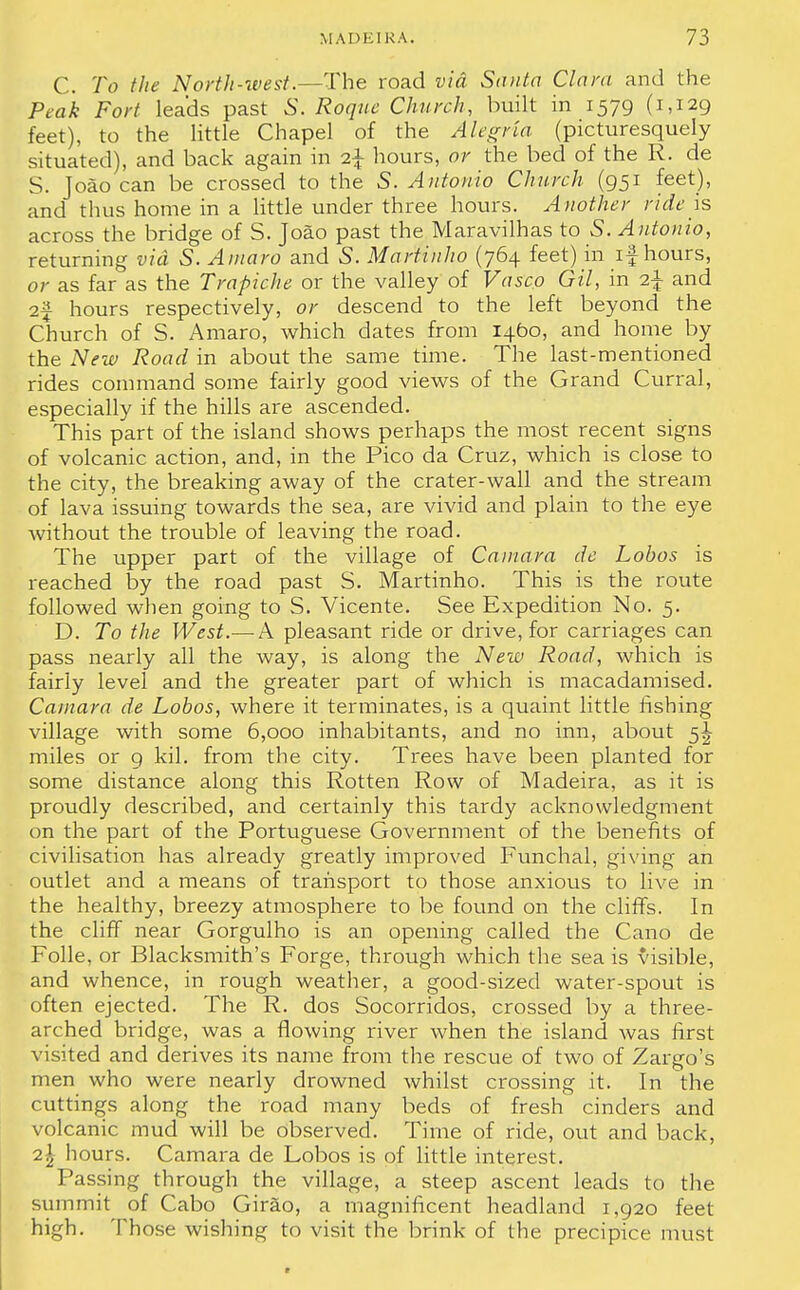 C. To the North-west.—The road via Santa Clara and the Peak Fort leads past S. Roque Church, built in 1579 (1,129 feet), to the little Chapel of the Alegna (picturesquely situated), and back again in i\ hours, or the bed of the R. de S. Joao can be crossed to the 5. Antonio Church (951 feet), and thus home in a little under three hours. Another ride is across the bridge of S. Joao past the Maravilhas to S. Antonio, returning via S. Amaro and 5. Martinho (764 feet) in if hours, or as far as the Trapiche or the valley of Vasco Gil, in i\ and 2f hours respectively, or descend to the left beyond the Church of S. Amaro, which dates from 1400, and home by the New Road in about the same time. The last-mentioned rides command some fairly good views of the Grand Curral, especially if the hills are ascended. This part of the island shows perhaps the most recent signs of volcanic action, and, in the Pico da Cruz, which is close to the city, the breaking away of the crater-wall and the stream of lava issuing towards the sea, are vivid and plain to the eye without the trouble of leaving the road. The upper part of the village of Cauiara de Lobos is reached by the road past S. Martinho. This is the route followed when going to S. Vicente. See Expedition No. 5. D. To the West.— A pleasant ride or drive, for carriages can pass nearly all the way, is along the New Road, which is fairly level and the greater part of which is macadamised. Camara de Lobos, where it terminates, is a quaint little fishing village with some 6,000 inhabitants, and no inn, about 5^ miles or 9 kil. from the city. Trees have been planted for some distance along this Rotten Row of Madeira, as it is proudly described, and certainly this tardy acknowledgment on the part of the Portuguese Government of the benefits of civilisation has already greatly improved Funchal, giving an outlet and a means of transport to those anxious to live in the healthy, breezy atmosphere to be found on the cliffs. In the cliff near Gorgulho is an opening called the Cano de Folle, or Blacksmith's Forge, through which the sea is visible, and whence, in rough weather, a good-sized water-spout is often ejected. The R. dos Socorridos, crossed by a three- arched bridge, was a flowing river when the island was first visited and derives its name from the rescue of two of Zargo's men who were nearly drowned whilst crossing it. In the cuttings along the road many beds of fresh cinders and volcanic mud will be observed. Time of ride, out and back, 2\ hours. Camara de Lobos is of little interest. Passing through the village, a steep ascent leads to the summit of Cabo Girao, a magnificent headland 1,920 feet high. Those wishing to visit the brink of the precipice must