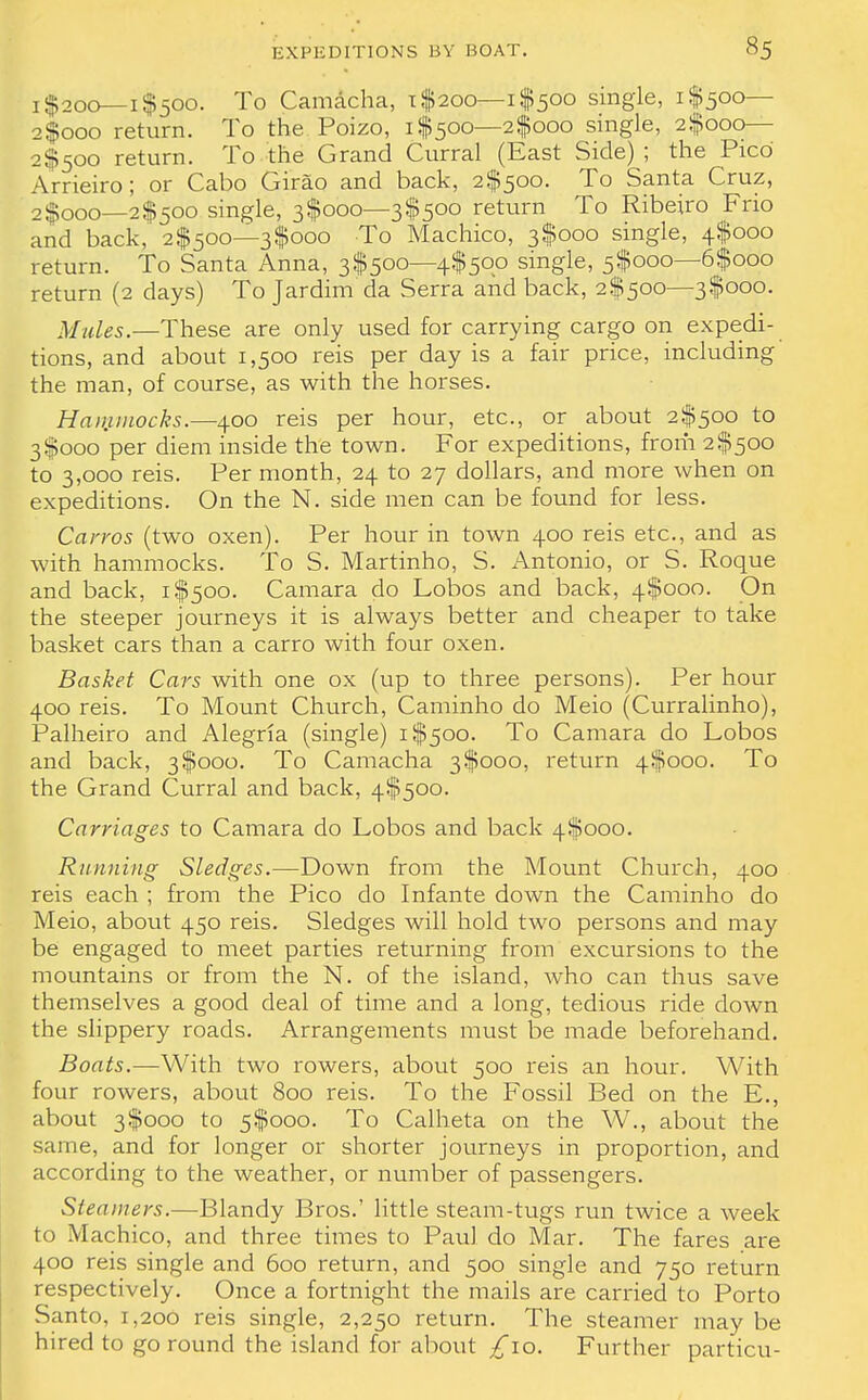 1 $200—i $500. To Camacha, x $200—1 $500 single, i$500— 2$ooo return. To the Poizo, i$500—2$ooo single, 2$ooo— 2$500 return. To the Grand Curral (East Side) ; the Pico Arrieiro; or Cabo Girao and back, 2^500. To Santa Cruz, 2$ooo—2$50o single, 3$ooo—3$5oo return To Ribeiro Frio and back, 2^500—3$ooo To Machico, 3$000 single, 4$ooo return. To Santa Anna, 3$500—4^500 single, 5^000—6$ooo return (2 days) To Jardim da Serra and back, 2$500—3$ooo. Mules.—These are only used for carrying cargo on expedi- tions, and about 1,500 reis per day is a fair price, including the man, of course, as with the horses. Hammocks.—400 reis per hour, etc., or about 2^500 to 3$000 per diem inside the town. For expeditions, from 2^500 to 3,000 reis. Per month, 24 to 27 dollars, and more when on expeditions. On the N. side men can be found for less. Carros (two oxen). Per hour in town 400 reis etc., and as with hammocks. To S. Martinho, S. Antonio, or S. Roque and back, i$500. Camara do Lobos and back, 4^000. On the steeper journeys it is always better and cheaper to take basket cars than a carro with four oxen. Basket Cars with one ox (up to three persons). Per hour 400 reis. To Mount Church, Caminho do Meio (Curralinho), Palheiro and Alegria (single) i$5oo. To Camara do Lobos and back, 3 $000. To Camacha 3 $000, return 4^000. To the Grand Curral and back, 4^500. Carriages to Camara do Lobos and back 4$ooo. Running Sledges.—Down from the Mount Church, 400 reis each ; from the Pico do Infante down the Caminho do Meio, about 450 reis. Sledges will hold two persons and may be engaged to meet parties returning from excursions to the mountains or from the N. of the island, who can thus save themselves a good deal of time and a long, tedious ride down the slippery roads. Arrangements must be made beforehand. Boats.—With two rowers, about 500 reis an hour. With four rowers, about 800 reis. To the Fossil Bed on the E., about 3 $000 to 5$000. To Calheta on the W., about the same, and for longer or shorter journeys in proportion, and according to the weather, or number of passengers. Steamers.—Blandy Bros.' little steam-tugs run twice a week to Machico, and three times to Paul do Mar. The fares are 400 reis single and 600 return, and 500 single and 750 return respectively. Once a fortnight the mails are carried to Porto Santo, 1,200 reis single, 2,250 return. The steamer may be hired to go round the island for about £10. Further particu-