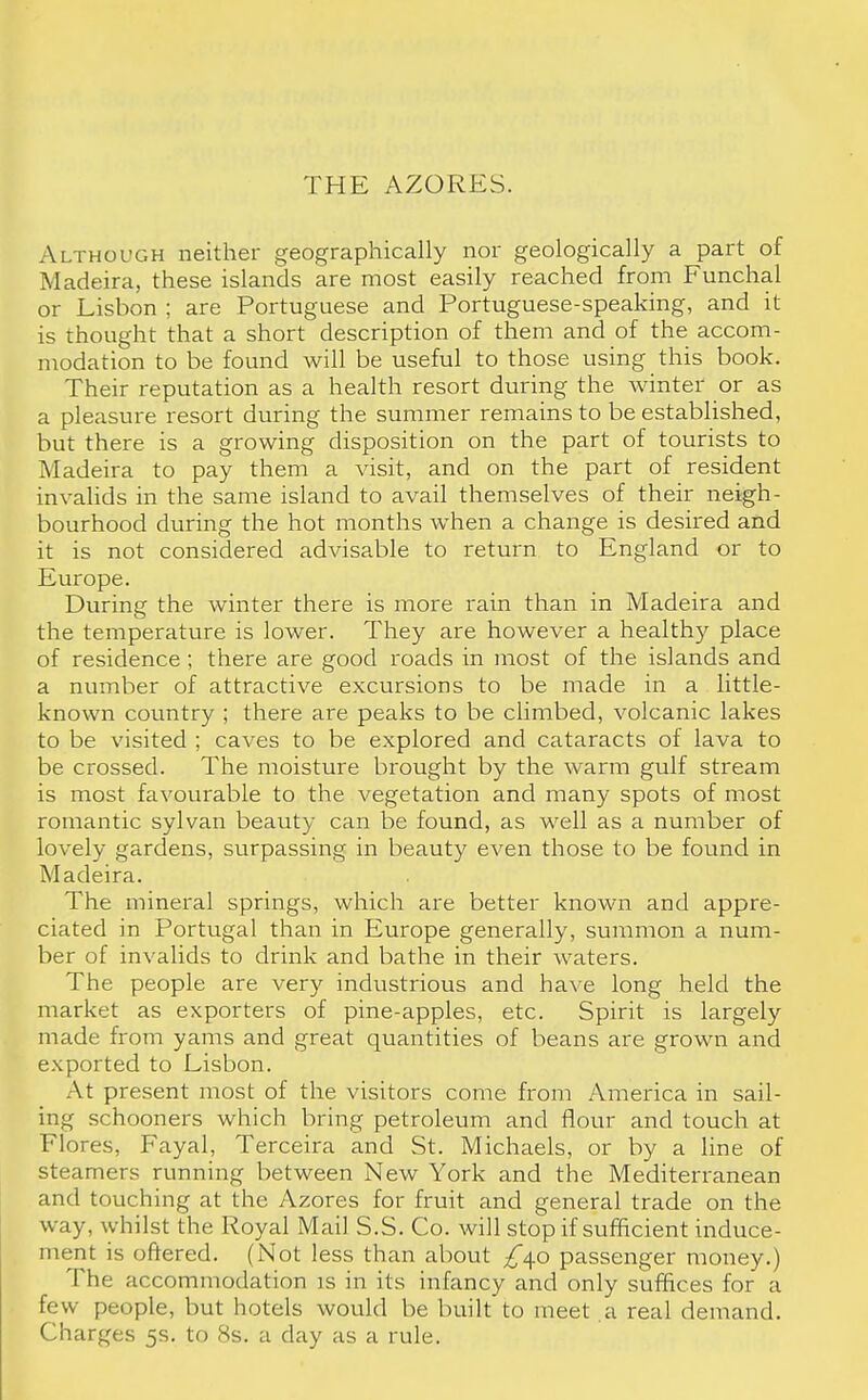 THE AZORES. Although neither geographically nor geologically a part of Madeira, these islands are most easily reached from Funchal or Lisbon ; are Portuguese and Portuguese-speaking, and it is thought that a short description of them and of the accom- modation to be found will be useful to those using this book. Their reputation as a health resort during the winter or as a pleasure resort during the summer remains to be established, but there is a growing disposition on the part of tourists to Madeira to pay them a visit, and on the part of resident invalids in the same island to avail themselves of their neigh- bourhood during the hot months when a change is desired and it is not considered advisable to return to England or to Europe. During the winter there is more rain than in Madeira and the temperature is lower. They are however a health)' place of residence; there are good roads in most of the islands and a number of attractive excursions to be made in a little- known country ; there are peaks to be climbed, volcanic lakes to be visited ; caves to be explored and cataracts of lava to be crossed. The moisture brought by the warm gulf stream is most favourable to the vegetation and many spots of most romantic sylvan beauty can be found, as well as a number of lovely gardens, surpassing in beauty even those to be found in Madeira. The mineral springs, which are better known and appre- ciated in Portugal than in Europe generally, summon a num- ber of invalids to drink and bathe in their waters. The people are very industrious and have long held the market as exporters of pine-apples, etc. Spirit is largely made from yams and great quantities of beans are grown and exported to Lisbon. At present most of the visitors come from America in sail- ing schooners which bring petroleum and flour and touch at Flores, Fayal, Terceira and St. Michaels, or by a line of steamers running between New York and the Mediterranean and touching at the Azores for fruit and general trade on the way, whilst the Royal Mail S.S. Co. will stop if sufficient induce- ment is offered. (Not less than about £40 passenger money.) The accommodation is in its infancy and only suffices for a few people, but hotels would be built to meet .a real demand. Charges 5s. to 8s. a day as a rule.