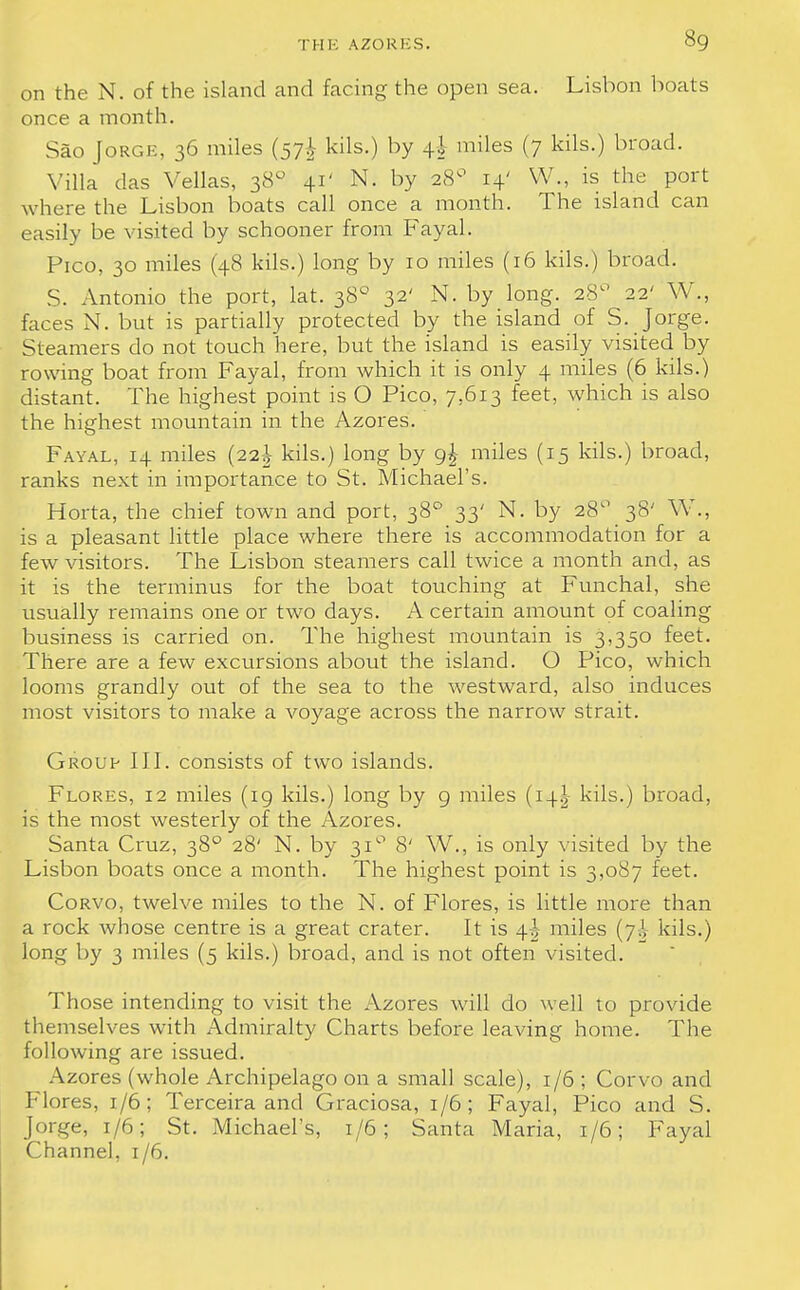 on the N. of the island and facing the open sea. Lisbon boats once a month. Sao Jorge, 36 miles (57^ His.) by 4-J miles (7 kils.) broad. Villa das Vellas, 380 41' N. by 28° 14' W., is the port where the Lisbon boats call once a month. The island can easily be visited by schooner from Fayal. Pico, 30 miles (48 kils.) long by 10 miles (16 kils.) broad. S. Antonio the port, lat. 380 32' N. by long. 28° 22' W., faces N. but is partially protected by the island of S. Jorge. Steamers do not touch here, but the island is easily visited by rowing boat from Fayal, from which it is only 4 miles (6 kils.) distant. The highest point is O Pico, 7.613 feet, which is also the highest mountain in the Azores. Fayal, 14 miles (22^ kils.) long by 9! miles (15 kils.) broad, ranks next in importance to St. Michael's. Horta, the chief town and port, 380 33' N. by 28° 38' W., is a pleasant little place where there is accommodation for a few visitors. The Lisbon steamers call twice a month and, as it is the terminus for the boat touching at Funchal, she usually remains one or two days. A certain amount of coaling business is carried on. The highest mountain is 3,350 feet. There are a few excursions about the island. O Pico, which looms grandly out of the sea to the westward, also induces most visitors to make a voyage across the narrow strait. Group III. consists of two islands. Flores, 12 miles (19 kils.) long by 9 miles (14J kils.) broad, is the most westerly of the Azores. Santa Cruz, 380 28' N. by 31° 8' W., is only visited by the Lisbon boats once a month. The highest point is 3,087 feet. Corvo, twelve miles to the N. of Flores, is little more than a rock whose centre is a great crater. It is 4J miles (7^ kils.) long by 3 miles (5 kils.) broad, and is not often visited. Those intending to visit the Azores will do well to provide themselves with Admiralty Charts before leaving home. The following are issued. Azores (whole Archipelago on a small scale), 1/6 ; Corvo and Flores, 1/6; Terceira and Graciosa, 1/6; Fayal, Pico and S. Jorge, 1/6; St. Michael's, 1/6; Santa Maria, 1/6; Fayal Channel, 1/6.