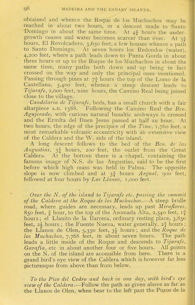 obtained and whence the Roque de los Muchachos may be reached in about two hours, or a descent made to Santo Domingo in about the same time. At 4^- hours the under- growth ceases and water becomes scarcer than ever. At 5^ hours, El Revolcadero, 3,650 feet, a few houses whence a path to Santo Domingo. At seven hours los Redondos (water), 4,200 feet, where a path leads down to Punta Gorda in about three hours or up to the Roque de los Muchachos in about the same time, many paths both down and up being in fact crossed on the way and only the principal ones mentioned. Passing through pines at ;f hours the top of the Lomo de la Castellana, 3,400 feet, whence a steep descent leads to Tijarafe, 2,000 feet, nine hours, the Camino Real being joined close to the village. Candelaria de Tijarafe, beds, has a small church with a fair altarpiece a.d. 1588. Following the Camino Real the Bco. Agujerado, with curious natural basaltic archways is crossed and the Ermfta del Buen Jesus passed at half an hour. At two hours, the edge of the precipice of the Time, 1,760 feet, a most remarkable volcanic eccentricity with an extensive view of the Caldera and the W. side of the island. A long descent follows to the bed of the Bco. de las Augustias, 3^ hours, 200 feet, the outlet from the Great Caldera. At the bottom there is a chapel, containing the famous image of N.S. de las Angustias, said to be the first before which high mass was held in Palma. The opposite slope is now climbed and at 3f hours Argual, 900 feet, followed at four hours by Los Llanos, 1,000 feet. Over the N. of the island to Tijarafe etc. passing the summit of the Caldera, at the Roque de los Muchachos.—A steep bridle road, where guides are necessary, leads up past Miraflores, 850 feet, f hour, to the top of the Asomada Alta, 2,540 feet, if hours; el Llanito de la Barrera, ordinary resting place, 3,850 feet, i\ hours ; the Fuente Nueva, water generally, 2f hours; the Llanos de Olen, 5,350 feet, 3^ hours ; and the Roque de los Muchachos, 7,768 feet, in about seven hours. The path leads a little inside of the Roque and descends to Tijarafe, Garafta, etc in about another four or five hours. All points on the N. of the island are accessible from here. There is a grand bird's eye view of the Caldera which is however far less picturesque from above than from below. To the Pico del Cedro and back in one day, with bird's eye view of the Caldera.—Follow the path as given above as far as the Llanos de Olen, when bear to the left past the Pozos de la