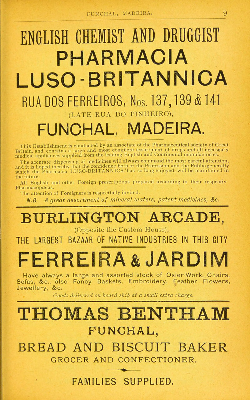 ENGLISH CHEMIST AND DRUGGIST PHARMACIA LUSOBRITANNICA RUA DOS FERREIR08, Nos. 137,139& 141 (LATE RUA DO PINHEIRO), FUNCHAL, MADEIRA. This Establishment is conducted by an associate of the Pharmaceutical society of Great Britain, and contains a large and most complete assortment of drugs and all necessary medical appliances supplied from the leading English and Continental manufactories. The accurate dispensing of medicines will always command the most careful attention, and it is hoped thereby that the confidence both of the Profession and the Public generally which the fharmacia LUSO-BRITANNICA'has so long enjoyed, will be maintained in the future. All English and other Foreign prescriptions prepared according to their respectiv Pharmacopoeias. The attention of Foreigners is respectfully invited. N.B. A great assortment of mineral waters, patent medicines, &c. BURLINGTON ARCADE, (Opposite the Custom House), THE LARGEST BAZAAR OF NATIVE INDUSTRIES IN THIS CITY FERREIRA& JARDIM Have always a large and assorted stock of Osier-Work, Chairs, Sofas, &c, also Fancy Baskets, Embroidery, Feather Flowers, Jewellery, &c. Goods delivered on board ship at a small extra charge. THOMAS BENTHAM FUNCHAL, BREAD AND BISCUIT BAKER GROCER AND CONFECTIONER. FAMILIES SUPPLIED.