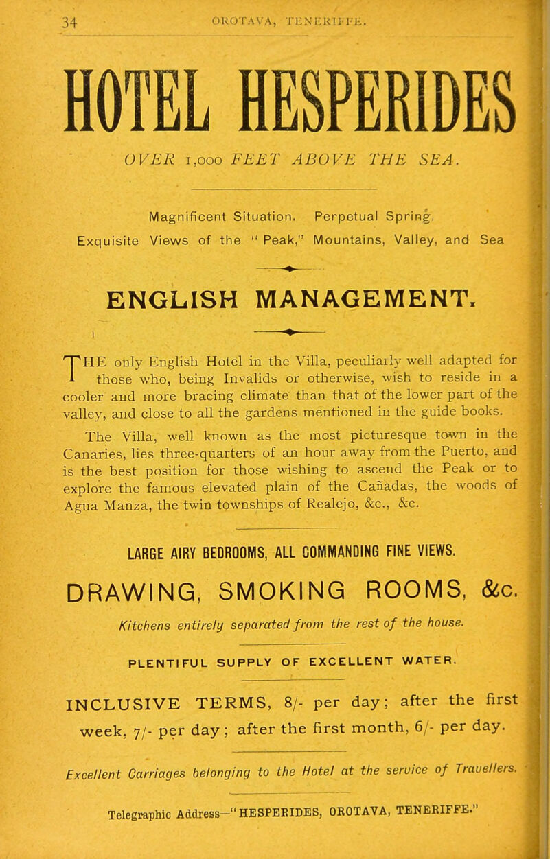 HOTEL HESPERIDES OVER i.ooo FEET ABOVE THE SEA. Magnificent Situation. Perpetual Spring. Exquisite Views of the 11 Peak, Mountains, Valley, and Sea ■» ENGLISH MANAGEMENT. THE only English Hotel in the Villa, peculiarly well adapted for those who, being Invalids or otherwise, wish to reside in a cooler and more bracing climate than that of the lower part of the valley, and close to all the gardens mentioned in the guide books. The Villa, well known as the most picturesque town in the Canaries, lies three-quarters of an hour away from the Puerto, and is the best position for those wishing to ascend the Peak or to explore the famous elevated plain of the Canadas, the woods of Agua Manza, the twin townships of Realejo, &c, &c. LARGE AIRY BEDROOMS, ALL COMMANDING FINE VIEWS. DRAWING, SMOKING ROOMS, &c. Kitchens entirely separated from the rest of the house. PLENTIFUL SUPPLY OF EXCELLENT WATER. INCLUSIVE TERMS, 8/- per day; after the first week, 7/- per day; after the first month, 6/- per day. Excellent Carriages belonging to the Hotel at the service of Travellers. Telegraphic Address- HESPEBIDES, OROTAVA, TENERIFFE.