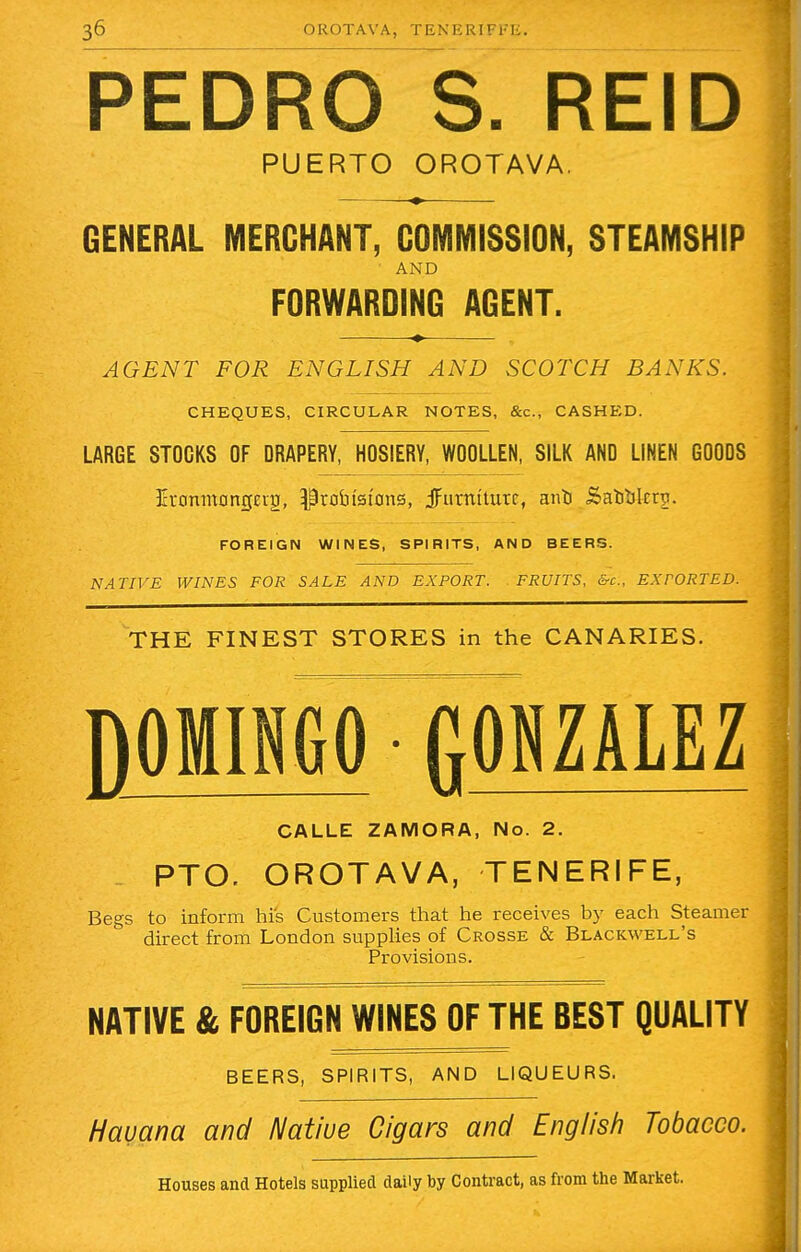 PEDRO S. REID PUERTO OROTAVA. GENERAL MERCHANT, COMMISSION, STEAMSHIP AND FORWARDING AGENT. AGENT FOR ENGLISH AND SCOTCH BANKS. CHEQUES, CIRCULAR NOTES, &c, CASHED. LARGE STOCKS OF DRAPERY, HOSIERY, WOOLLEN, SILK AND LINEN GOODS Eronnt0ncjEr2, probtsftms, jFutntturr, ant i$atitjlcn>. FOREIGN WINES, SPIRITS, AND BEERS. NATIVE WINES FOR SALE AND EXPORT. FRUITS, &c, EXTORTED. THE FINEST STORES in the CANARIES. DOMINGO fiONZALEZ CALLE ZAMORA, No. 2. _ PTO. OROTAVA, TENERIFE, Begs to inform his Customers that he receives by each Steamer direct from London supplies of Crosse & Blackwell's Provisions. NATIVE & FOREIGN WINES OF THE BEST QUALITY BEERS, SPIRITS, AND LIQUEURS. Havana and Natiue Cigars and English Tobacco. Houses and Hotels supplied daily by Contract, as from the Market.