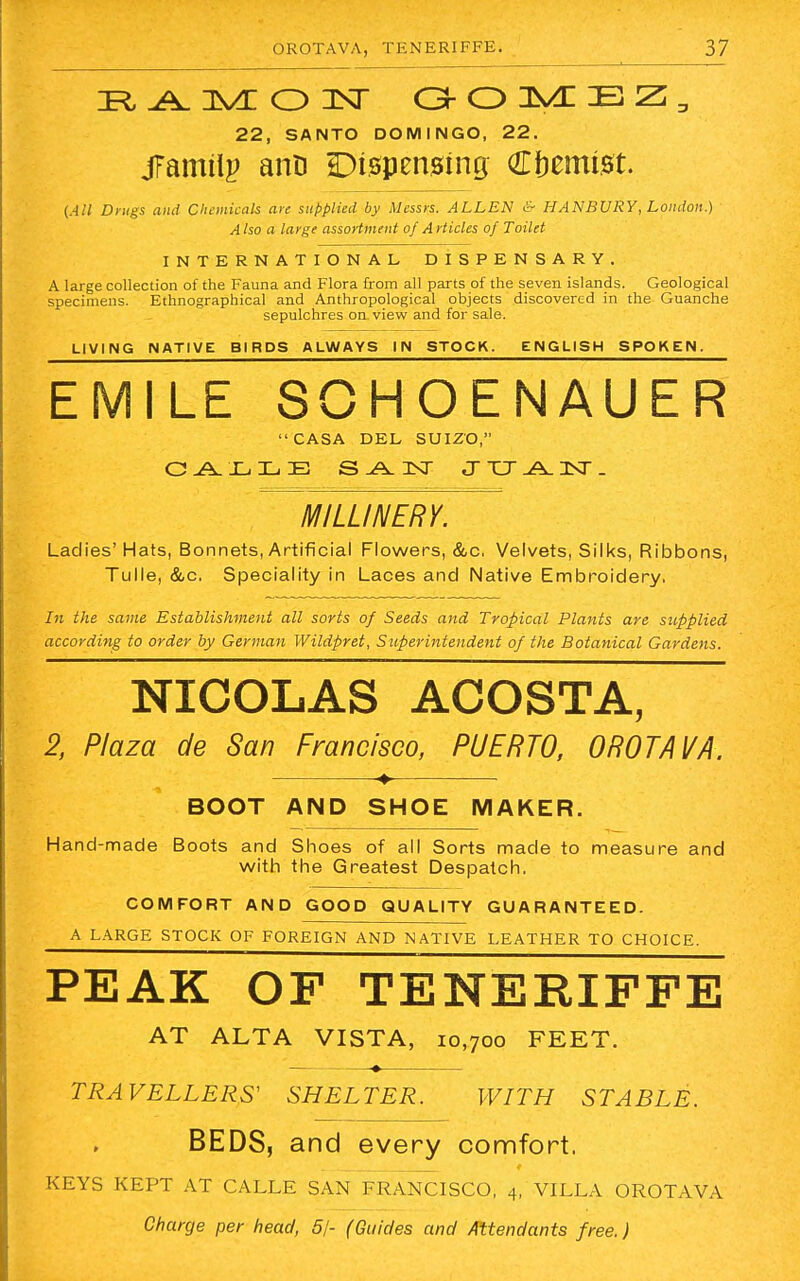 RAMON GOMEZ, 22, SANTO DOMINGO, 22. jfamtlp anD Dispensing Chemist. (All Drugs and Chemicals are supplied, by Messrs. ALLEN <~ HANBURY, London.) A Iso a large assortment of A Hides of Toilet INTERNATIONAL DISPENSARY. A large collection of the Fauna and Flora from all parts of the seven islands. Geological specimens. Ethnographical and Anthropological objects discovered in the Guanche sepulchres on view and for sale. LIVING NATIVE BIRDS ALWAYS IN STOCK. ENGLISH SPOKEN. EMILE SOHOENAUER CASA DEL SUIZO, C AXiLE SAN JXJA.JST. MILLINERY. Ladies'Hats, Bonnets, Artificial Flowers, &c. Velvets, Silks, Ribbons, Tulle, &c, Speciality in Laces and Native Embroidery, In the same Establishment all sorts of Seeds and Tropical Plants are supplied according to order by German Wildpret, Superintendent of the Botanical Gardens. NICOLAS ACOSTA, 2, Plaza de San Francisco, PUERTO, OROTAVA. ♦ BOOT AND SHOE MAKER. Hand-made Boots and Shoes of all Sorts made to measure and with the Greatest Despatch. COMFORT AND GOOD QUALITY GUARANTEED. A LARGE STOCK OF FOREIGN AND NATIVE LEATHER TO CHOICE. PEAK OF TENERIFFE AT ALTA VISTA, IO,7oo FEET. TRAVELLERS' SHELTER. WITH STABLE. BEDS, and every comfort. KEYS KEPT AT CALLE SAN FRANCISCO, 4, VILLA OROTAVA Charge per head, 51- (Guides and Attendants free.)