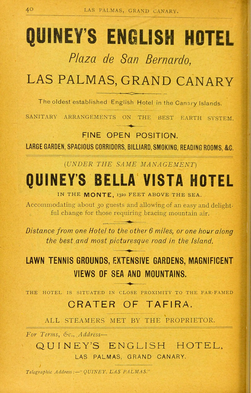 QUINEY'S ENGLISH HOTEL Plaza de San Bernardo, LAS PALMAS, GRAND CANARY The oldest established English Hotel in the Canary Islands. SANITARY ARRANGEMENTS ON THE BEST EARTH SYSTEM. FINE OPEN POSITION. LARGE GARDEN, SPACIOUS CORRIDORS, BILLIARD, SMOKING, READING ROOMS, &C. (UNDER THE SAME MANAGEMENT) QUINEY'S BELLA VISTA HOTEL IN THE MONTE, 1320 FEET ABOVE THE SEA. Accommodating about 30 guests and allowing of an easy and delight- ful change for those requiring bracing mountain air. . , . ■*•—— Distance from one Hotel to the other 6 miles, or one hour along the best.and most picturesque road in the Is/and. LAWN TENNIS GROUNDS, EXTENSIVE GARDENS, MAGNIFICENT VIEWS OF SEA AND MOUNTAINS. —— THE HOTEL IS SITUATED IN CLOSE PROXIMITY TO THE FAR-FAMED CRATER OF TAFIRA. ALL STEAMERS MET BY THE PROPRIETOR. For Terms, &c, .Address— QUINEY'S ENGLISH HOTEL, LAS PALMAS, GRAND CANARY. i — -m Telegraphic Address :— QUINEY, LAS PALMAS.