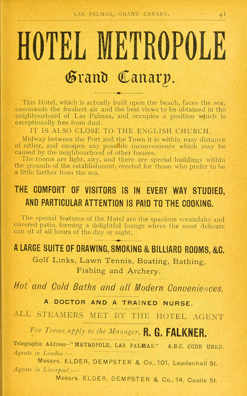 HOTEL METROPOLE (UranD Canary. This Hotel, which is actually built upon the beach, faces the sea, commands the freshest air and the best views to be obtained in the neighbourhood of Las Palmas, and occupies a position which is exceptionally free from dust. IT IS ALSO CLOSE TO THE ENGLISH CHURCH. Midway between the Port and the Town it is within easy distance of either, and escapes any possible inconvenience which may be caused by the neighbourhood of other houses. The rooms are light, airy, and there are special buildings within the grounds of the establishment, erected for those who prefer to be a little farther from the sea. THE COMFORT OF VISITORS IS IN EVERY WAY STUDIED, AND PARTICULAR ATTENTION IS PAID TO THE COOKING. The special features of the Hotel are the spacious verandahs and covered patio, forming a delightful lounge where the most delicate can sit at all hours of the day or night. A LARGE SUITE OF DRAWING, SMOKING & BILLIARD ROOMS, &C. Golf Links, Lawn Tennis, Boating, Bathing, Fishing and Archery. Hot and Cold Baths and all Modern Conveniences. A DOCTOR AND A TRAINED NURSE. ALL STEAMERS MET BY THE HOTEL AGENT . For Terms apply to the Manager, R. Q_ FALKNER. Telegraphic Address— METROPOLE, LAS PALMAS. A.B.C. CODE USED. Agents in London :— Messrs. ELDER, DEMPSTER & Co., 101, Leadenhall St. Agents in Liverpool:— Messrs. ELDER, DEMPSTER & Co., 14, Castle St.