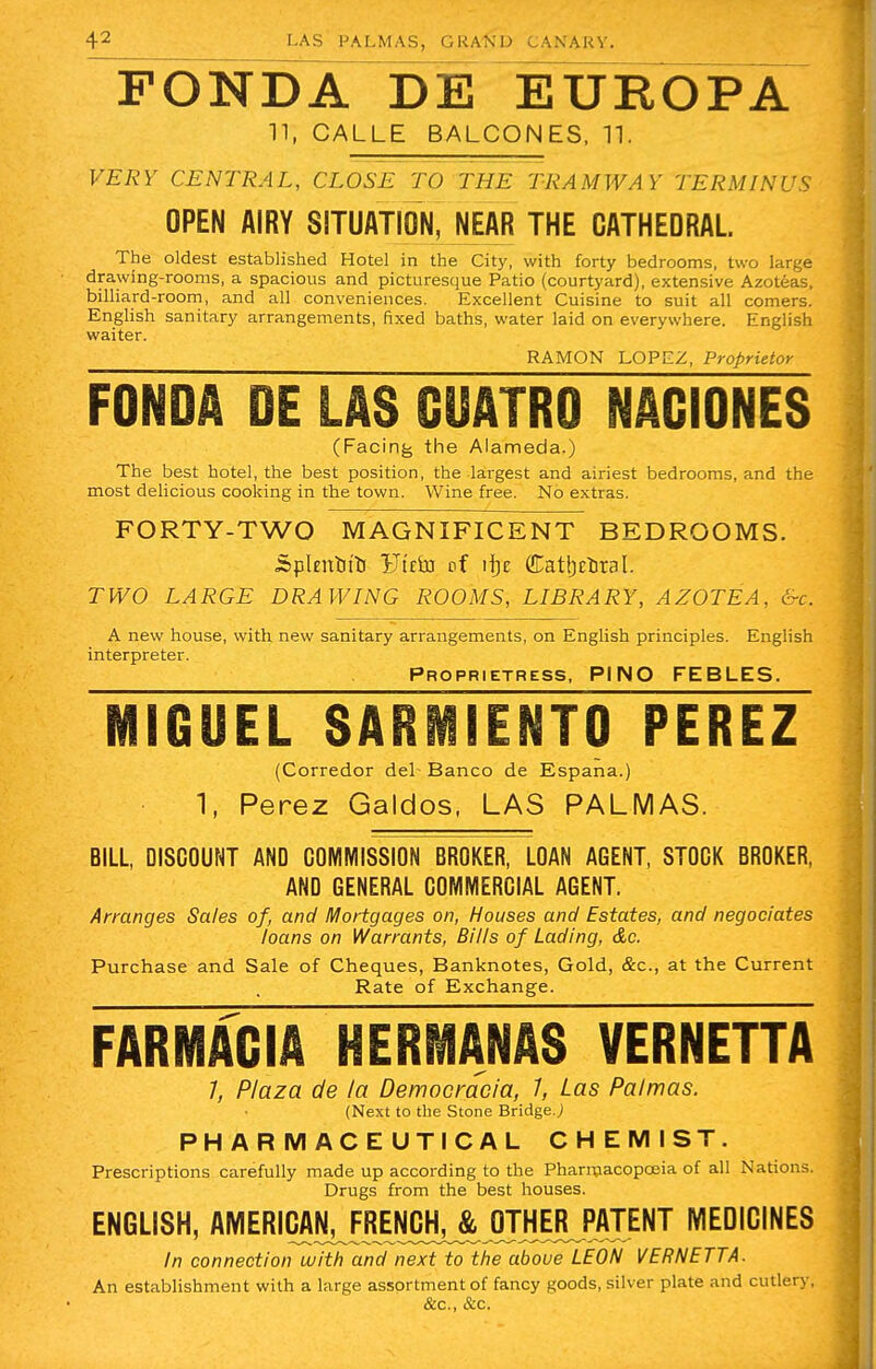 FONDA DE EUROPA tt; CALLE BALCONES, 11. VERY CENTRAL, CLOSE TO THE TRAMWAY TERMINUS OPEN AIRY SITUATION, NEAR THE CATHEDRAL The oldest established Hotel in the City, with forty bedrooms, two large drawing-rooms, a spacious and picturesque Patio (courtyard), extensive Azoteas, billiard-room, and all conveniences. Excellent Cuisine to suit all comers. English sanitary arrangements, fixed baths, water laid on everywhere. English waiter. RAMON LOPEZ, Proprietor FONDA DE LAS CUATRO NACIONES (Facing the Alameda.) The best hotel, the best position, the largest and airiest bedrooms, and the most delicious cooking in the town. Wine free. No extras. FORTY-TWO MAGNIFICENT BEDROOMS. isplentittj Ft£&a of Cathedral. TWO LARGE DRAWING ROOMS, LIBRARY, AZOTEA, &c. A new house, with new sanitary arrangements, on English principles. English interpreter. Proprietress, PINO FEBLES. MIGUEL SARMIENTO PEREZ (Corredor del Banco de Espana.) 1, Perez Galdos, LAS PALMAS. BILL, DISCOUNT AND COMMISSION BROKER, LOAN AGENT, STOGK BROKER, AND GENERAL COMMERCIAL AGENT. Arranges Sales of, and Mortgages on, Houses and Estates, and negociates loans on Warrants, Bills of Lading, &c. Purchase and Sale of Cheques, Banknotes, Gold, &c, at the Current Rate of Exchange. FAR MAC IA HERMANAS VERNETTA 7, Plaza de la Democracia, 7, Las Palmas. (Next to the Stone Bridge.; PHARMACEUTICAL CHEMIST. Prescriptions carefully made up according to the Pharmacopoeia of all Nations. Drugs from the best houses. ENGLISH, AMERIM^RENC^ MEDICINES In connection with and next to the above LEON VERNETTA. An establishment with a large assortment of fancy goods, silver plate and cutlery, &c, &c.
