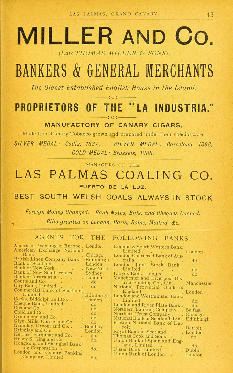 MILLER AND Co. {Late THOMAS MILLER & SONS), BANKERS & GENERAL MERCHANTS The Oldest Established English House in the Island. :o: PROPRIETORS OF THE LA INDUSTRIAL : o : MANUFACTORY OF CANARY CIGARS, Made from Canary Tobacco grown agd prepared under their special care. SILVER MEDAL: Cadiz, 1887. SILVER MEDAL: Barcelona, 1888, GOLD MEDAL: Brussels, 1888. MANAGERS OF THE LAS PALMAS COALING CO. PUERTO DE LA LUZ. BEST SOUTH WELSH COALS ALWAYS IN STOCK Foreign Money Changed. Bank Notes, Bills, and Cheques Cashed. Bills granted on London, Paris, Rome, Madrid, &c. AGENTS FOR THE American Exchange in Europe . London American Exchange National Bank . . . . . Chicago British Linen Company Bank . Edinburgh Bank of Scotland . . . London Bank of New York . . New York Bank of New South Wales . Sydney Bank of Australasia . . . London Coutts and Co do. City Bank, Limited ... do. Commercial Bank of Scotland, Limited . . . Edinburgh Cocks, Biddulph and Co. . . London Cheque Bank, Limited . . do. Cox and Co. .... do. Child and Co do! Druminond and Co. ... do! Glyn, Mills, Currie and Co. . do! Grindlay, Groom and Co. . . Bombay Grindlay and Co. London Herries, Farquhar and Co. . do. Henry S. King and Co. . . do. Hongkong and Shanghai Bank- ing Corporation . . , do. London and County Banking Company, Limited . . do. FOLLOWING BANKS: London & South Western Bank, Limited .... London London Chartered Bank of Aus- tralia do. London Joint Stock Bank, Limited .... do. Lloyds Bank, Limited . . do. Manchester and Liverpool Dis- trict Banking Co., Lim. . Manchester National Provincial Bank of England .... London London and Westminster Bank, Limited .... do. London and River Plate Bank . do. Northern Banking Company . Belfast Northern Trust Company . . Chicago National Bankof Scotland, Lim. Edinburgh Preston National Bank of Det- roit Detroit Royal Bank of Scotland . . London Thomas Cook and Sons . . do. Union Bank of Spain and Eng- land, Limited . . do. Ulster Bank, Limited . . Dublin Union Bank of London . . London