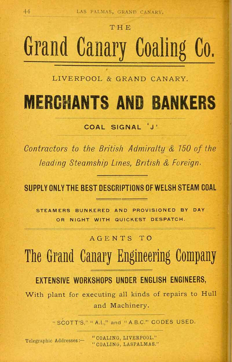 THE Grand Canary Coaling Co. LIVERPOOL & GRAND CANARY. MERCHANTS AND BANKERS COAL SIGNAL J' Contractors to the British Admiralty & 150 of the leading Steamship Lines, British & Foreign. SUPPLY ONLY THE BEST DESCRIPTIONS OF WELSH STEAM COAL STEAMERS BUNKERED AND PROVISIONED BY DAY OR NIGHT WITH QUICKEST DESPATCH. AGENTS TO The Grand Canary Engineering Company EXTENSIVE WORKSHOPS UNDER ENGLISH ENGINEERS, With plant for executing all kinds of repairs to Hull and Machinery. SCOTT'S, A,I., and A.B.C. CODES USED. Telegraphic Addresses:-  COALING, LIVERPOOL. B F COALING, LASPALMAS.