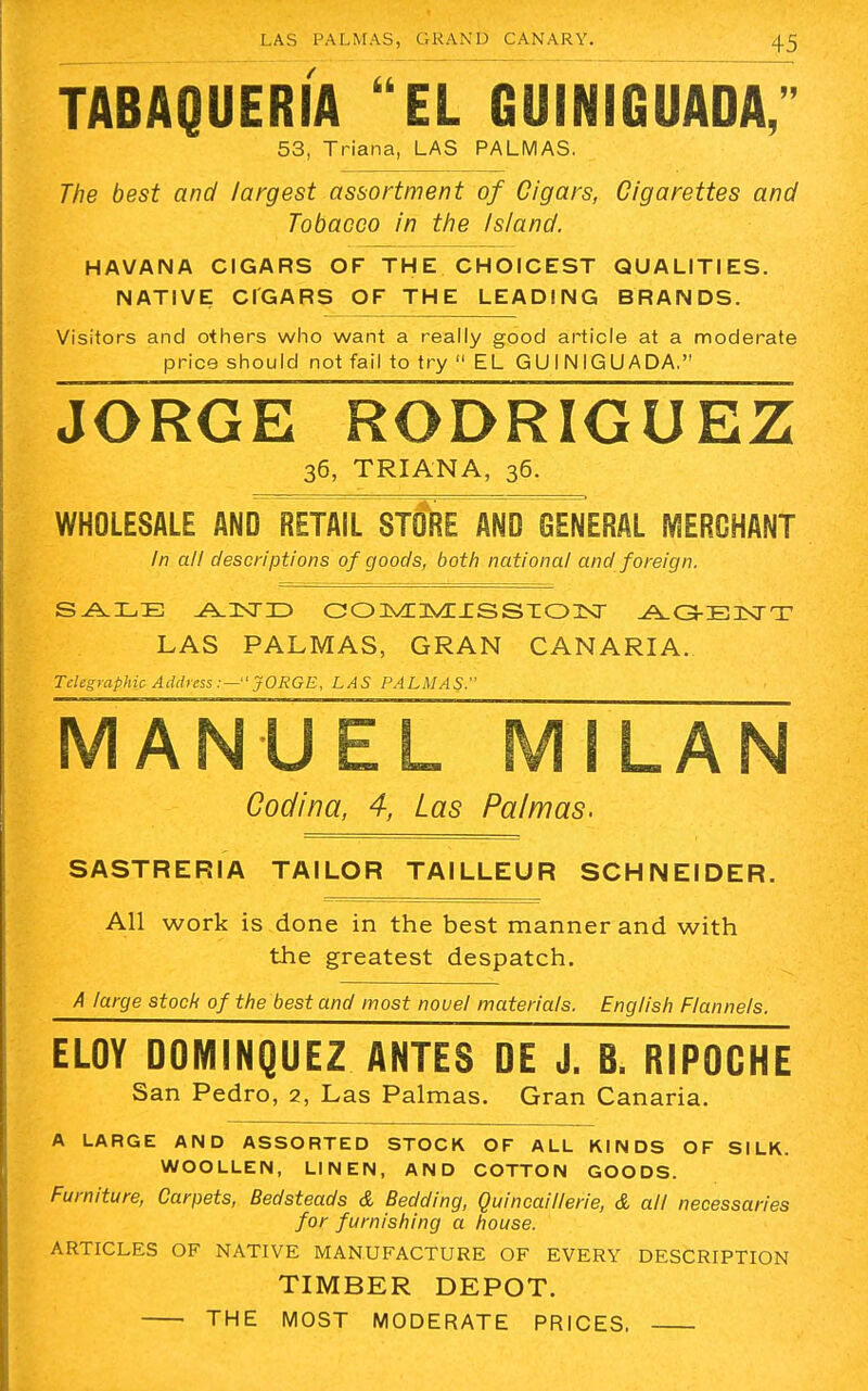 TABAQUERIA EL GUINIGUADA, 53, Triana, LAS PALMAS. The best and largest assortment of Cigars, Cigarettes and Tobacco in the Island. HAVANA CIGARS OF THE CHOICEST QUALITIES. NATIVE CIGARS OF THE LEADING BRANDS. Visitors and others who want a really good article at a moderate price should not fail to try  EL GUINIGUADA. JORGE RODRIGUEZ 36, TRIANA, 36. WHOLESALE AND RETAIL STORE AND GENERAL MERCHANT In all descriptions of goods, both national and foreign. SALE AND COMMISSION A.G-E3XTT LAS PALMAS, GRAN CANARIA. Telegraphic Address :— JORGE, LAS PALMAS. MANUEL MILAN Codina, 4, Las Pa/mas. SASTRERIA TAILOR TAILLEUR SCHNEIDER. All work is done in the best manner and with the greatest despatch. A large stock of the best and most novel materials. English Flannels. ELOY DOMINQUEZ ANTES DE J. B. RIPOGHE San Pedro, 2, Las Palmas. Gran Canaria. A LARGE AND ASSORTED STOCK OF ALL KINDS OF SILK. WOOLLEN, LINEN, AND COTTON GOODS. Furniture, Carpets, Bedsteads & Bedding, Quincaillerie, & all necessaries for furnishing a house. ARTICLES OF NATIVE MANUFACTURE OF EVERY DESCRIPTION TIMBER DEPOT. THE MOST MODERATE PRICES.