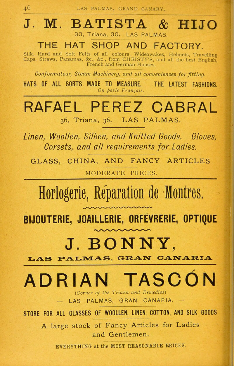 J. M. BATISTA & HIJO 30, Triana, 30. LAS PALMAS. THE HAT SHOP AND FACTORY. Silk, Hard and Soft Felts of all colours, Wideawakes, Helmets, Travelling Caps. Straws, Panamas, &c, &c, from CHRISTY'S, and all the best English, French and German Houses. Conformateur, Steam Machinery, and all conveniences for fitting. HATS OF ALL SORTS MADE TO MEASURE^ THE LATEST FASHIONS. On parle Franqais. RAFAEL PEREZ CABRAL 36, Triana, 36. LAS PALMAS. Linen, Woollen, Silken, and Knitted Goods. Gloves, Corsets, and all requirements for Ladies. GLASS, CHINA, AND FANCY ARTICLES MODERATE PRICES. Horlogerie, Reparation de Montres. BIJOUTERIE, JOAILLERIE, ORFEVRERIE, OPTIQUE J. BONNY, LAS PALMAS, GRAN CANARIA ADRIAN TASCON (Corner of the Triana and Remedios) — LAS PALMAS, GRAN CANARIA. STORE FOR ALL CLASSES OF WOOLLEN, LINEN, COTTON, AND SILK GOODS A large stock of Fancy Articles for Ladies and Gentlemen. EVERYTHING at the MOST REASONABLE RRICES.