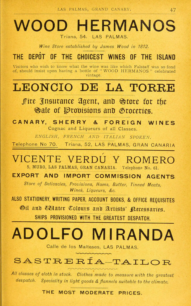 WOOD HERMANOS Triana, 54. LAS PALMAS. Wine Store established by James Wood in 1812. THE DEPOT OF THE CHOICEST WINES OF THE ISLAND Visitors who wish to know what the wine was like which Falstaff was so fond of, should insist upon having a bottle of  WOOD HERMANOS celebrated vintage. LEONCIO DE LA TORRE jFire insurance agent, anD ^>tore for tfje ^ale of IProtrisions ana Groceries. CANARY, SHERRY & FOREIGN WINES Cognac and Liqueurs of all Classes. ENGLISH, FRENCH AND ITALIAN SPOKEN. Telephone No 70, Triana, 52, LAS PALMAS, GRAN CANARIA VICENTE VERDU Y ROMERO 5, MURO, LAS PALMAS, GRAN CANARIA. Telephone No. 61. EXPORT AND IMPORT COMMISSION AGENTS Store of Delicacies, Provisions, Hams, Butter, Tinned Meats, Wines, Liqueurs, &c. ALSO STATIONERY, WRITING PAPER, ACCOUNT BOOKS, & OFFICE REQUISITES <©il anto Skater dolours anto artists' i&ecessaries. SHIPS PROVISIONED WITH THElnEATEST DESPATCH. ADOLFO MIRANDA Calle de los Malteses, LAS PALMAS. SASTREEIA-TAILOR All classes of cloth in stock. Clothes made to measure with the greatest despatch. Speciality in light goods & flannels suitable to the climate.