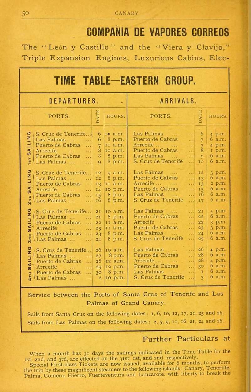 5° CANARY GOMPANIA DE VAPORES GORREOS The  L eon y Castillo  and the  Viera y Clavijo, Triple Expansion Engines, Luxurious Cabins, Elec- TIME TABLE-EASTERN GROUP. DEPARTURES. PORTS. S. Cruz de Tenerife. Las Palm as ... Puerto de Cabras . Arrecife Puerto de Cabras . ' Las Palmas ... ^ / S. Cruz de Tenerife. — Las Palmas ... d I Puerto de Cabras . |* Arrecife o z CM a z Puerto de Cabras I Las Palmas ... S. Cruz de Tenerife. Las Palmas ... Puerto de Cabras . Arrecife Puerto de Cabras . vLas Palmas ... S. Cruz de Tenerife. Las Palmas ... Puerto de Cabras . to | Arrecife i Puerto de Cabras . 12 12 13 14 15 16 21 21 22 23 23 24 26 27 28 29 30 2 HOURS. i« a.m. 8 p.m. 11 a.m. 10 a.m. 8 p.m. 8 p.m. 9 a.m. 8 p.m. 11 a.m. 10 p.m. 8 p.m. 8 p.m. 10 a.m. 8 p.m. 11 a.m. 11 a.m. 8 p.m. 8 p.m. 10 a.m. 8 p.m. 12 a.m. 12 p.m. 8 p.m. 10 p.m. ARRIVALS, PORTS. ^ HOURS. Las Palmas Puerto de Cabras Arrecife Puerto de Cabras Las Palmas S. Cruz de Tenerife Las Palmas Puerto de Cabras Arrecife ... Puerto de Cabras Las Palmas S. Cruz de Tenerife Las Palmas Puerto de Cabras Arrecife Puerto de Cabras Las Palmas S. Cruz de Tenerife Las Palmas Puerto de Cabras Arrecife ... Puerto de Cabras Las Palmas S. Cruz de Tenerife 6 7 7 8 9 10 12 13 13 15 16 17 21 22 22 23 24 25 26 28 28 30 1 3 4 p.m. 6 a.m. 4 p.m. 1 p.m. 6 a.m. 6 a.m. p.m. a.m. p.m. a.m. a.m. a.m. p.m. a.m. p.m. p.m. a.m. a.m. p.m. a.m. p.m. a.m. a.m. a.m. Service between the Ports of Santa Cruz of Tenerife and Las Palmas of Grand Canary. Sails from Santa Cruz on the following dates : 1, 6, 10, 12, 17, 21, 25 and 26. Sails from Las Palmas on the following dates : 2, 5, 9, 11, 16, 21, 24 and 26. Further Particulars at When a month has 31 days the sailings indicated in the Time Table for the 1st 2nd, and 3rd, are effected on the 31st, 1st, and 2nd, respectively. Special First-class Tickets are now issued, available for 6 months, to perform the trip by these magnificent steamers to the following islands : Canary, Tenenfle, Palma, Gomera, Hierro, Fuerteventura and Lanzarote. with liberty to break the