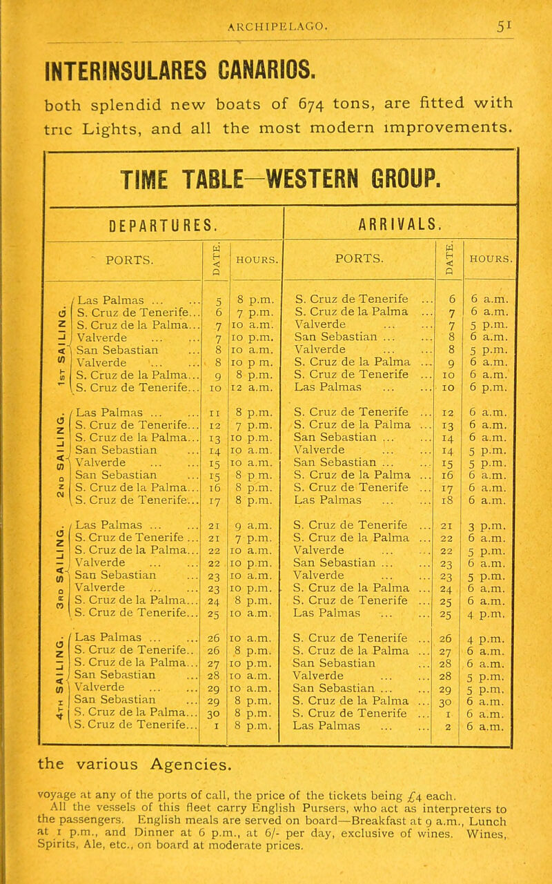 ARCHIPELAGO INTERINSULARES CANARIOS. both splendid new boats of 674 tons, are fitted with trie Lights, and all the most modern improvements. TIME TABLE-WESTERN GROUP. DEPARTURES. PORTS. o z 0) 10 Las Palmas ... S. Cruz de Tenerife. S. Cruz de la Palma. Valverde San Sebastian Valverde S. Cruz de la Palma. S. Cruz de Tenerife. / Las Palmas S. Cruz de Tenerife. S. Cruz de la Palma. San Sebastian Valverde San Sebastian S. Cruz de la Palma., S. Cruz de Tenerife.. Las Palmas ... S. Cruz de Tenerife ., S. Cruz de la Palma.. Valverde San Sebastian Valverde S. Cruz de la Palma.. S. Cruz de Tenerife.. / Las Palmas ... S. Cruz de Tenerife.. S. Cruz de la Palma.. San Sebastian Valverde San Sebastian S. Cruz de la Palma.. S. Cruz de Tenerife.. 11 12 13 H 15 15 16 17 21 21 22 22 23 23 24 25 26 26 27 28 29 29 30 1 HOURS. 8 p.m. 7 p.m. 10 a.m. 10 p.m. 10 a.m. 10 p m. 8 p.m. 12 a.m. 8 p.m. 7 p.m. 10 p.m. 10 a.m. 10 a.m. 8 p m. 8 p.m. 8 p.m. 9 a.m. 7 p.m. 10 a.m. 10 p.m. 10 a.m. 10 p.m. 8 p.m. 10 a.m. 10 a.m. 8 p.m. 10 p.m. 10 a.m. 10 a.m. 8 p.m. 8 p.m. 8 p.m. ARRIVALS. PORTS. S. Cruz de Tenerife S. Cruz de la Palma Valverde San Sebastian ... Valverde S. Cruz de la Palma S. Cruz de Tenerife Las Palmas S. Cruz de Tenerife S. Cruz de la Palma San Sebastian ... Valverde San Sebastian ... S. Cruz de la Palma S. Cruz de Tenerife Las Palmas S. Cruz de Tenerife S. Cruz de la Palma V alverde San Sebastian ... Valverde S. Cruz de la Palma S. Cruz de Tenerife Las Palmas S. Cruz de Tenerife S. Cruz de la Palma San Sebastian Valverde San Sebastian ... S. Cruz de la Palma S. Cruz de Tenerife Las Palmas 6 7 7 8 8 9 10 10 12 13 14 14 15 16 17 18 21 22 22 23 23 24 25 25 26 27 28 28 29 30 1 2 the various Agencies. voyage at any of the ports of call, the price of the tickets being £4 each. All the vessels of this fleet carry English Pursers, who act as interpreters to the passengers. English meals are served on board—Breakfast at 9 a.m., Lunch at 1 p.m., and Dinner at 6 p.m., at 6/- per day, exclusive of wines. Wines, Spirits, Ale, etc., on board at moderate prices.