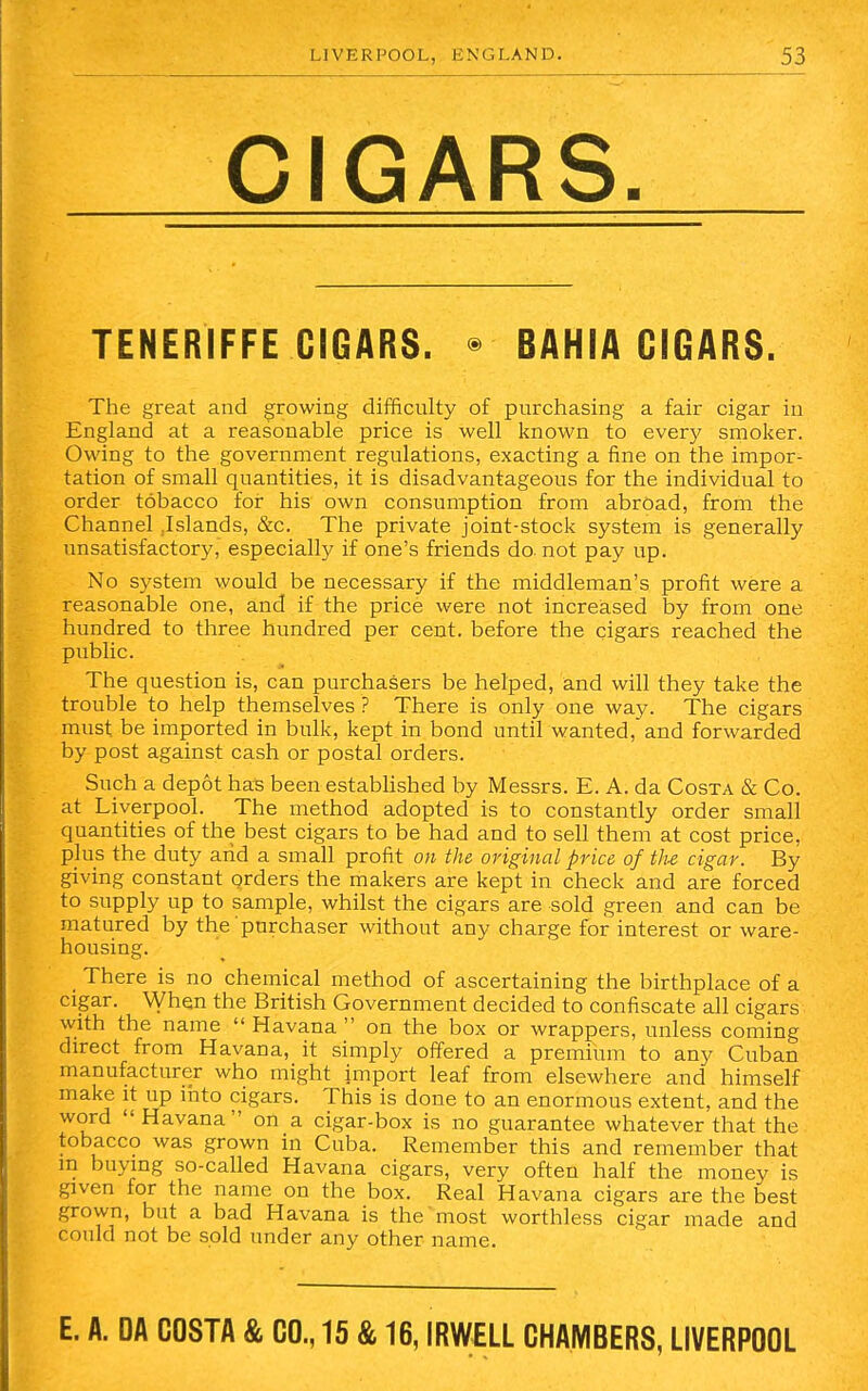 CIGARS. TENERIFFE CIGARS. • BAHIA CIGARS. The great and growing difficulty of purchasing a fair cigar in England at a reasonable price is well known to every smoker. Owing to the government regulations, exacting a fine on the impor- tation of small quantities, it is disadvantageous for the individual to order tobacco for his own consumption from abroad, from the Channel .Islands, &c. The private joint-stock system is generally unsatisfactory, especially if one's friends do. not pay up. No system would be necessary if the middleman's profit were a reasonable one, and if the price were not increased by from one hundred to three hundred per cent, before the cigars reached the public. The question is, can purchasers be helped, and will they take the trouble to help themselves ? There is only one way. The cigars must, be imported in bulk, kept in bond until wanted, and forwarded by post against cash or postal orders. Such a depot has been established by Messrs. E. A. da Costa & Co. at Liverpool. The method adopted is to constantly order small quantities of the best cigars to be had and to sell them at cost price, plus the duty arid a small profit on the original price of the cigar. By giving constant orders the makers are kept in check and are forced to supply up to sample, whilst the cigars are sold green and can be matured by the purchaser without any charge for interest or ware- housing. There is no chemical method of ascertaining the birthplace of a cigar. When the British Government decided to confiscate all cigars with the name  Havana  on the box or wrappers, unless coming direct from Havana, it simply offered a premium to any Cuban manufacturer who might import leaf from elsewhere and himself make it up into cigars. This is done to an enormous extent, and the word Havana on a cigar-box is no guarantee whatever that the tobacco was grown in Cuba. Remember this and remember that m buying so-called Havana cigars, very often half the money is given for the name on the box. Real Havana cigars are the best grown, but a bad Havana is the most worthless cigar made and could not be sold under any other name. E. A. DA COSTA & CO., 15 & 16, IRWELL CHAMBERS, LIVERPOOL