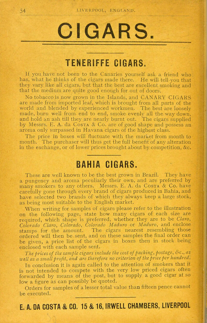 CIGARS. TENERIFFE CIGARS. If you have not been to the Canaries yourself ask a friend who has, what he thinks of the cigars made there. He will tell you that they vary like all cigars, but that the best are excellent smoking and that the medium are quite good enough for out of doors. No tobacco is now grown in the Islands, and CANARY CIGARS are made from imported leaf, which is brought from all parts of the world and blended by experienced workmen. The best are loosely made, burn well from end to end, smoke evenly all the way down, and hold an ash till they are nearly burnt out. The cigars supplied by Messrs. E. A. da Costa & Co. are of good shape and possess an aroma only surpassed in Havana cigars of the highest class. The price in boxes will fluctuate with the market from month to month. The purchaser will thus get the full benefit of any alteration in the exchange, or of lower prices brought about by competition, &c. BAHIA CIGARS. These are well known to be the best grown in Brazil. They have a pungency and. aroma peculiarly their own, and are preferred by many smokers to any others. Messrs. E. A. da Costa & Co. have carefully gone through every brand of cigars produced in Bahia, and have selected two brands of which they always keep a large stock, as being most suitable to the English market. When writing for samples of cigars please refer to the illustration on the following page, state how many cigars of each size are required, which shape is preferred, whether they are to be Claw, Colorado Claw, Colorado, Colorado Maduro or Maduro, and enclose stamps for the amount. The cigars nearest resembling those ordered will then be sent, and on these samples the final order can be given, a price list of the cigars in boxes then in stock being enclosed with each sample sent. The prices of the sample cigars include the cost of packing, postage, &c, as well as a small profit, and are therefore no criterion of the price per hundred. In conclusion it is again called to the attention of smokers that it is not intended to compete with the very low priced cigars often forwarded by means of the post, but to supply a good cigar at so low a figure as can possibly be quoted. Orders for samples of a lesser total value than fifteen pence cannot be executed.