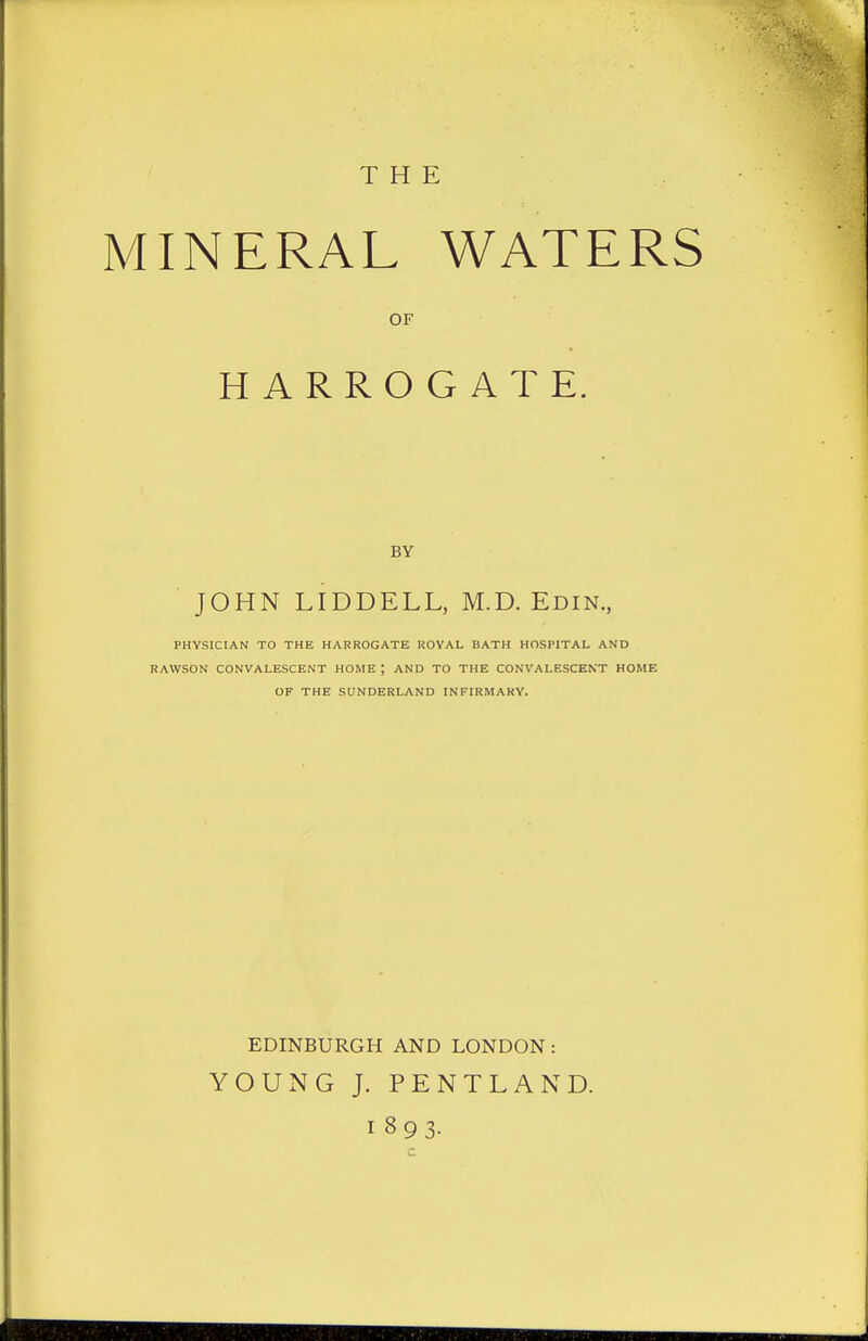 THE MINERAL WATERS OF HARROGATE. BY JOHN LIDDELL, M.D. Edin., PHYSICIAN TO THE HARROGATE ROYAL BATH HOSPITAL AND RAWSON CONVALESCENT HOME ; AND TO THE CONVALESCENT HOME OF THE SUNDERLAND INFIRMARY. EDINBURGH AND LONDON: YOUNG J. PENTLAND. 1893-