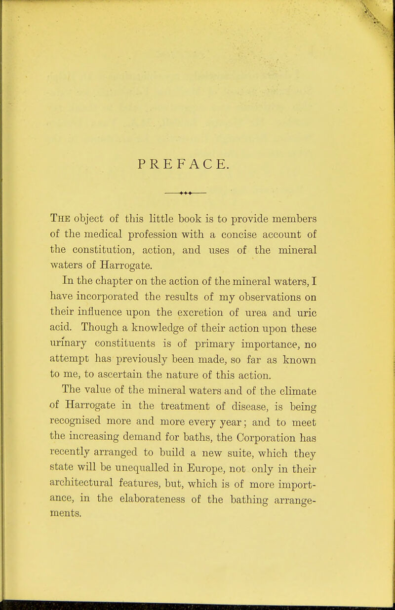 PREFACE. —♦»♦ The object of this little book is to provide members of the medical profession with a concise account of the constitution, action, and uses of the mineral waters of Harrogate. In the chapter on the action of the mineral waters, I have incorporated the results of my observations on their influence upon the excretion of urea and uric acid. Though a knowledge of their action upon these urmary constituents is of primary importance, no attempt has previously been made, so far as known to me, to ascertain the nature of this action. The value of the mineral waters and of the climate of Harrogate in the treatment of disease, is being recognised more and more every year; and to meet the increasing demand for baths, the Corporation has recently arranged to build a new suite, which they state will be unequalled in Europe, not only in their architectural features, but, which is of more import- ance, in the elaborateness of the bathing arrange- ments.