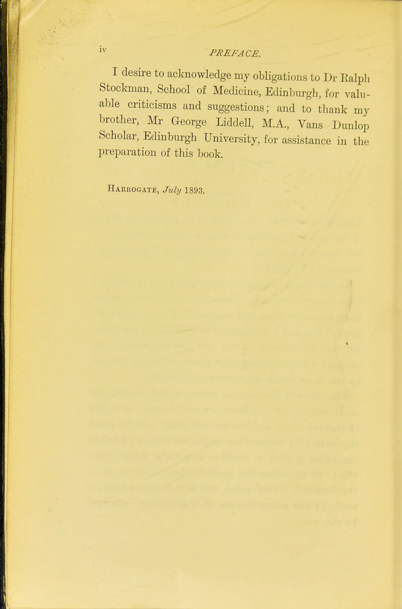 I desire to acknowledge my obligations to Dr Ealpli Stockman, School of Medicine, Edinburgh, for valu- able criticisms and suggestions; and to thank my brother, Mr George Liddell, M.A., Vans Dunlop Scholar, Edinburgh University, for assistance in the preparation of this book. Harrogate, July 1893.