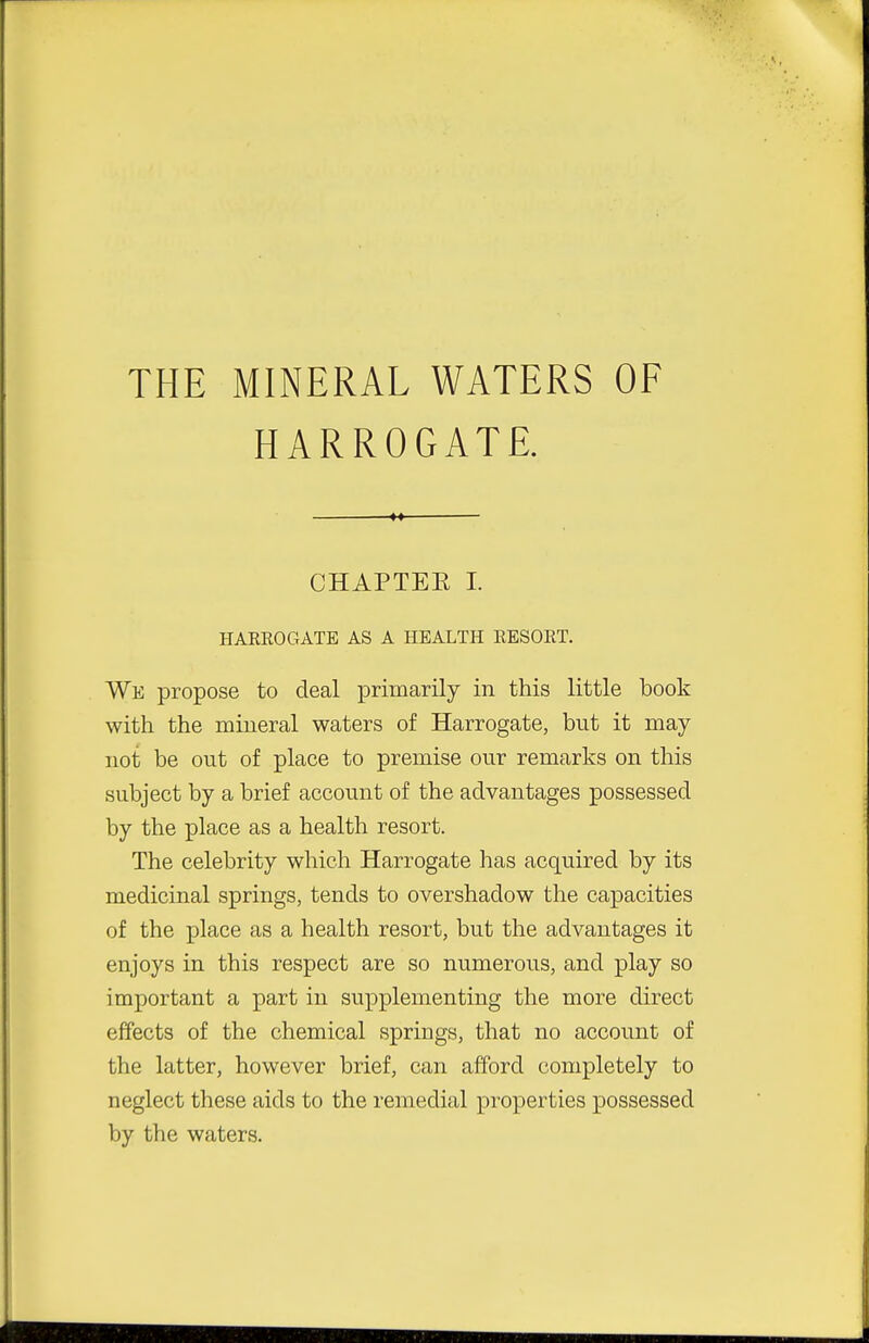 THE MINERAL WATERS OF HARROGATE. CHAPTEE I. HAKEOGATE AS A HEALTH EESOET. We propose to deal primarily in this little book with the mineral waters of Harrogate, but it may not be out of place to premise our remarks on this subject by a brief account of the advantages possessed by the place as a health resort. The celebrity which Harrogate has acquired by its medicinal springs, tends to overshadow the capacities of the place as a health resort, but the advantages it enjoys in this respect are so numerous, and play so important a part in supplementing the more direct effects of the chemical springs, that no account of the latter, however brief, can afford completely to neglect these aids to the remedial properties possessed by the waters.