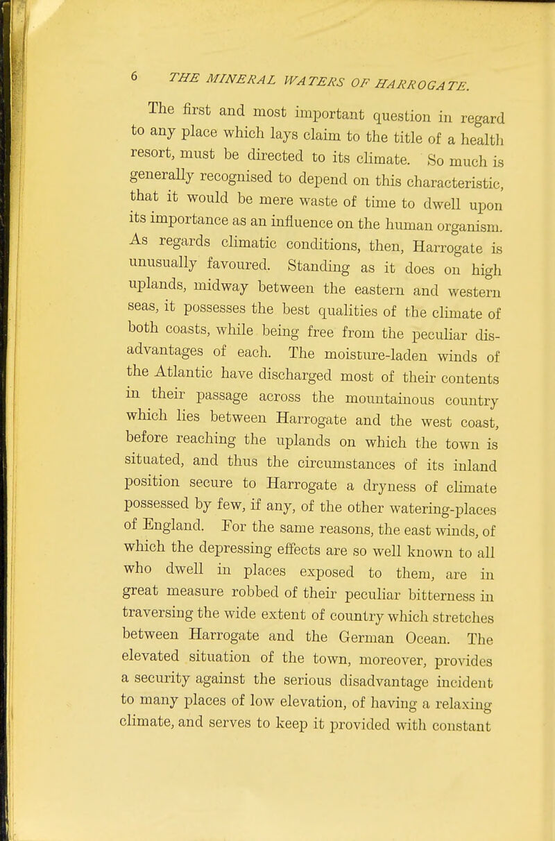 The first and most important question in regard to any place which lays claim to the title of a healtli resort, must be directed to its climate. So much is generaUy recognised to depend on this characteristic, that it would be mere waste of time to dwell upon its importance as an influence on the human organism. As regards climatic conditions, then, Harrogate is unusually favoured. Standing as it does on high uplands, midway between the eastern and western seas, it possesses the best qualities of the climate of both coasts, wliile being free from the peculiar dis- advantages of each. The moisuire-laden winds of the Atlantic have discharged most of their contents m their passage across the mountainous country which lies between Harrogate and the west coast, before reaching the uplands on which the town is situated, and thus the circumstances of its inland position secure to Harrogate a dryness of climate possessed by few, if any, of the other watering-places of England. For the same reasons, the east winds, of which the depressing effects are so well known to all who dwell in places exposed to them, are in great measure robbed of their pecuhar bitterness in traversing the wide extent of country which stretches between Harrogate and the German Ocean. The elevated situation of the town, moreover, provides a security against the serious disadvantage incident to many places of low elevation, of having a relaxing climate, and serves to keep it provided with constant